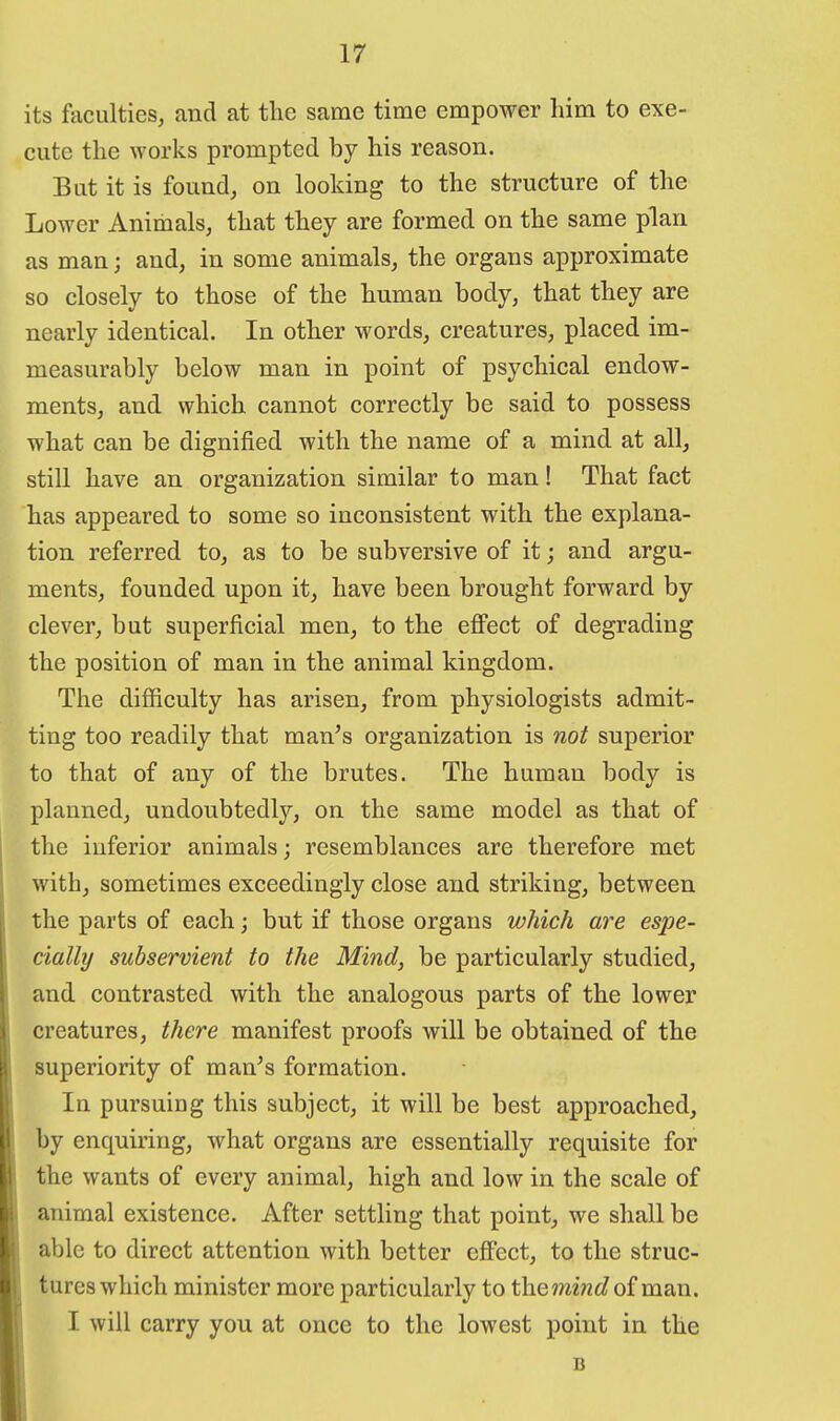 its fticulties, and at the same time empower him to exe- cute the works prompted by his reason. But it is found, on looking to the structure of the Lower Animals, that they are formed on the same plan as man; and, in some animals, the organs approximate so closely to those of the human body, that they are nearly identical. In other words, creatures, placed im- measurably below man in point of psychical endow- ments, and which cannot correctly be said to possess what can be dignified with the name of a mind at all, still have an organization similar to man! That fact has appeared to some so inconsistent with the explana- tion referred to, as to be subversive of it; and argu- ments, founded upon it, have been brought forward by clever, but superficial men, to the efFect of degrading the position of man in the animal kingdom. The difficulty has arisen, from physiologists admit- ting too readily that man's organization is not superior to that of any of the brutes. The human body is planned, undoubtedly, on the same model as that of the inferior animals; resemblances are therefore met with, sometimes exceedingly close and striking, between the parts of each; but if those organs which are espe- cially subservient to the Mind, be particularly studied, and contrasted with the analogous parts of the lower creatures, there manifest proofs will be obtained of the superiority of man's formation. In pursuing this subject, it will be best approached, by enquiring, what organs are essentially requisite for the wants of every animal, high and low in the scale of animal existence. After settling that point, we shall be able to direct attention with better effect, to the struc- tures which minister more particularly to themiwc? of man. I will carry you at once to the lowest point in the B