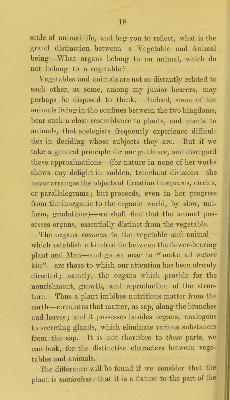 scale of animal life, and beg you to reflect, what is tlic grand distinction between a Vegetable and Animal being—^Wbat organs belong to an animal, wliicli do not belong to a vegetable ? Vegetables and animals are not so distantly related to each other, as some, among my junior hearers, may perhaps be disposed to think. Indeed, some of the animals living in the confines between the two kingdoms, bear such a close resemblance to plants, and plants to animals, that zoologists frequently experience difficul- ties in deciding whose subjects they ai'e. But if we take a general principle for our guidance, and disregard these approximations—(for nature in none of her works shows any delight in sudden, trenchant divisions—she never arranges the objects of Creation in squares, circles, or parallelograms; but proceeds, even in her progress from the inorganic to the organic world, by slow, uni- form, gradations)—we shall find that the animal pos- sesses organs, essentially distinct from the vegetable. The organs common to the vegetable and animal— which establish a kindred tie between the flower-bearing plant and Man—and go so near to make all nature kin—are those to which our attention has been already directed; namely, the organs which provide for the nourishment, growth, and reproduction of the struc- ture. Thus a plant imbibes nutritious matter from the earth—circulates that matter, as sap, along the branches and leaves; and it possesses besides organs, analogous to secreting glands, which eliminate various substances from the sap. It is not therefore to those parts, we can look, for the distinctive characters between vege- taljles and animals. The diff'erence will be found if wc consider that the plant is motionless: that it is a fixture to the part of the