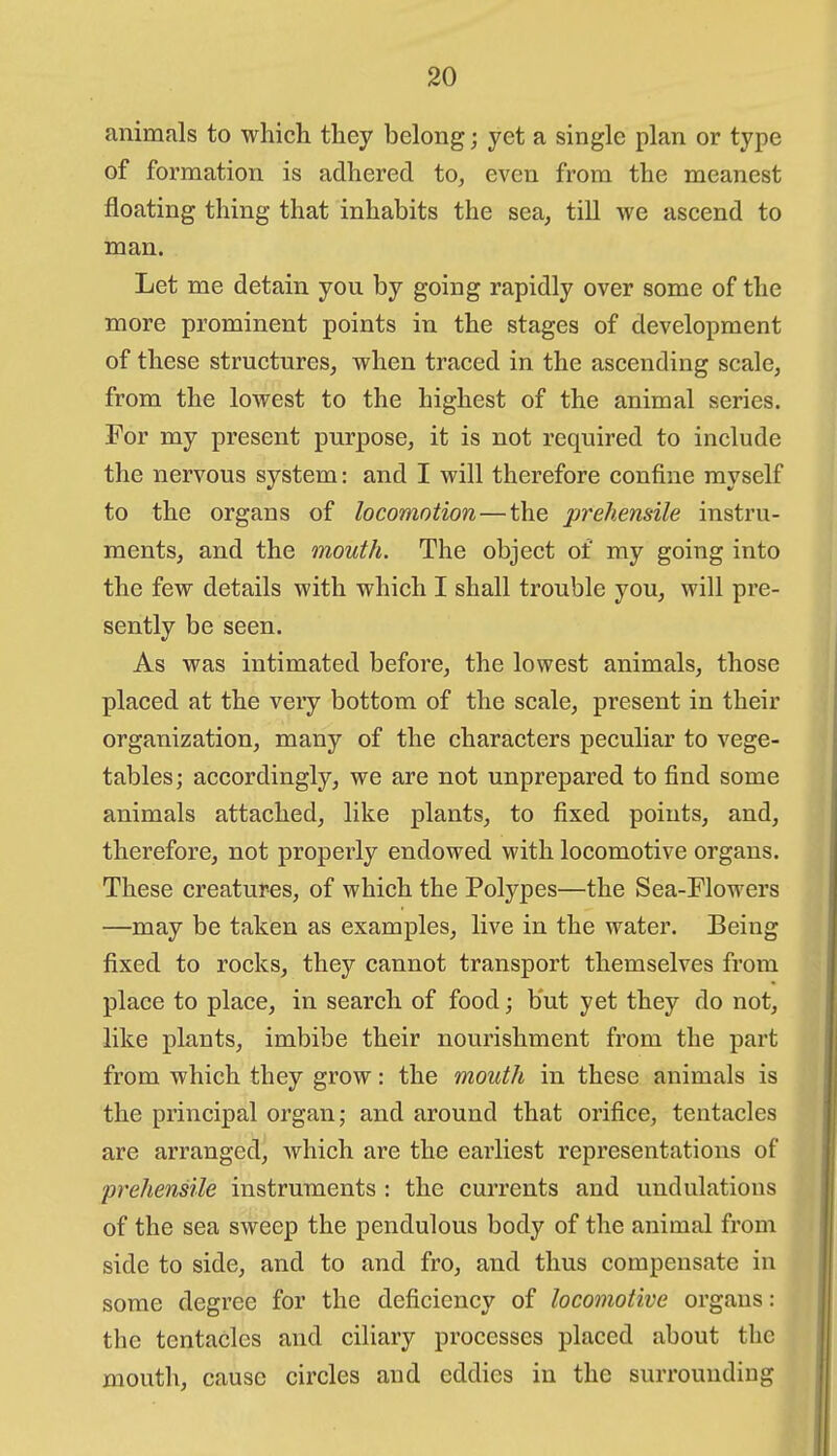 animals to which they belong; yet a single plan or type of formation is adhered to, even from the meanest floating thing that inhabits the sea, till we ascend to man. Let me detain you by going rapidly over some of the more prominent points in the stages of development of these structures, when traced in the ascending scale, from the lowest to the highest of the animal series. For my present purpose, it is not required to include the nervous system: and I will therefore confine myself to the organs of locomotion — the prehensile instru- ments, and the mouth. The object of my going into the few details with which I shall trouble you, will pre- sently be seen. As was intimated before, the lowest animals, those placed at the very bottom of the scale, present in their organization, many of the characters peculiar to vege- tables; accordingly, we are not unprepared to find some animals attached, like plants, to fixed points, and, therefore, not properly endowed with locomotive organs. These creatures, of which the Polypes—the Sea-Flowers —may be taken as examples, live in the water. Being fixed to rocks, they cannot transport themselves from place to place, in search of food; but yet they do not, like plants, imbibe their nourishment from the part from which they grow: the mouth in these animals is the principal organ; and around that orifice, tentacles are arranged, Avhich are the earliest representations of prehensile instruments : the currents and undulations of the sea sweep the pendulous body of the animal from side to side, and to and fro, and thus compensate in some degree for the deficiency of locomotive organs: the tentacles and cihary processes placed about the mouth, cause circles and eddies in the surrounding