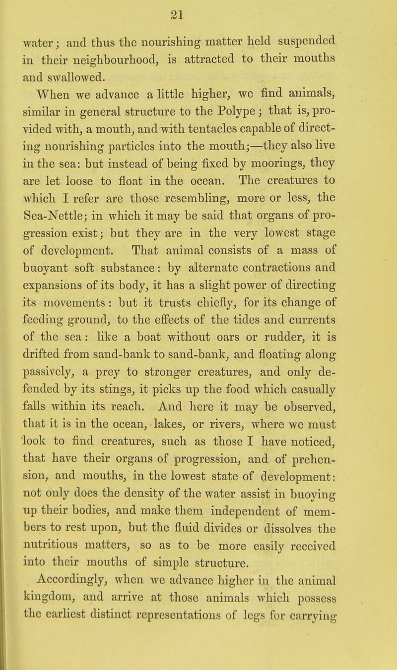 water; and thus the nourishing matter held suspended in their neighbourhood^ is attracted to their mouths and swallowed. When we advance a little higher, we find animals, similar in general structure to the Polype; that is, pro- vided with, a mouth, and with tentacles capable of direct- ing nourishing particles into the mouth;—they also live in the sea: but instead of being fixed by moorings, they are let loose to float in the ocean. The creatures to which I refer are those resembling, more or less, the Sea-Nettle; in which it may be said that organs of pro- gression exist; but they are in the very lowest stage of development. That animal consists of a mass of buoyant soft substance: by alternate contractions and expansions of its body, it has a slight power of directing its movements : but it trusts chiefly, for its change of feeding ground, to the efi'ects of the tides and currents of the sea: like a boat without oars or rudder, it is drifted from sand-bank to sand-bank, and floating along passively, a prey to stronger creatures, and only de- fended by its stings, it picks up the food which casually falls within its reach. And here it may be observed, that it is in the ocean, lakes, or rivers, where we must look to find creatures, such as those I have noticed, that have their organs of progression, and of prehen- sion, and mouths, in the lowest state of development: not only does the density of the water assist in buoying up their bodies, and make them independent of mem- bers to rest upon, but the fluid divides or dissolves the nutritious matters, so as to be more easily received into their mouths of simple structure. Accordingly, when we advance higher in the animal kingdom, and arrive at those animals which possess the earliest distinct representations of legs for carrying
