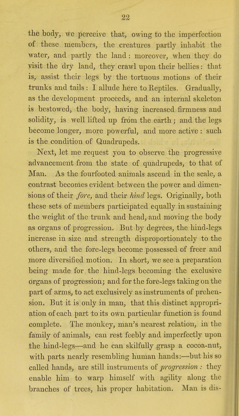 the body, wc perceive that, owing to the imperfection of these members, the creatures partly inhabit the water, and partly the land: moreover, when they do visit the dry land, they crawl upon their bellies: that is, assist their legs by the tortuous motions of their trunks and tails : I allude here to Reptiles. Gradually, as the development proceeds, and an internal skeleton is bestowed, the body, having increased firmness and solidity, is well lifted up from the earth; and the legs become longer, more powerful, and more active : such is the condition of Quadrupeds. Next, let me request you to observe the progressive advancement from the state of quadrupeds, to that of Man. As the fourfooted animals ascend in the scale, a contrast becomes evident between the power and dimen- sions of their fore, and their hind legs. Originally, both these sets of members participated equally in sustaining the weight of the trunk and head, and moving the body as organs of progression. But by degrees, the hind-legs increase in size and strength disproportionately to the others, and the fore-legs become possessed of freer and more diversified motion. In short, we see a preparation being made for the hind-legs becoming the exclusive organs of progression; and for the fore-legs taking on the part of arms, to act exclusively as instruments of prehen- sion. But it is only in man, that this distinct appropri- ation of each part to its own particular function is found complete. The monkey, man^s nearest relation, in the family of animals, can rest feebly and imperfectly upon the hind-legs—and he can skilfully grasp a cocoa-nut, with parts nearly resembling human hands:—but his so called hands, are still instruments of progression : they enable him to warp himself with agility along the branches of trees, his proper habitation. Man is dis-