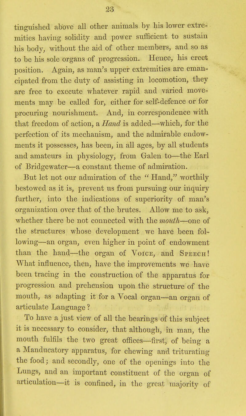 tinguished above all other animals by his lower extre- mities having solidity and power sufficient to sustain his body, without the aid of other members, and so as to be his sole organs of progression. Hence, his erect position. Again, as man^s upper extremities are eman- cipated from the duty of assisting in locomotion, they are free to execute whatever rapid and varied move- ments may be called for, either for self-defence or for procuring nourishment. And, in correspondence with that freedom of action, a Hand is added—which, for the perfection of its mechanism, and the admirable endow- ments it possesses, has been, in all ages, by all students and amateurs in physiology, from Galen to—the Earl of Bridgewater—a constant theme of admiration. But let not our admiration of the Hand,^^ worthily bestowed as it is, prevent us from pursuing our inquiry further, into the indications of superiority of man's organization over that of the brutes. Allow me to ask, whether there be not connected with the mouth—one of the structures whose development we have been fol- lowing—an organ, even higher in point of endowment than the hand—the organ of Voice, and Speech! What influence, then, have the improvements we have been tracing in the construction of the apparatus for progression and prehension upon the structure of the mouth, as adapting it for a Vocal organ—an organ of articulate Language ? To have a just view of all the bearings of this subject it is necessary to consider, that although, in man, the mouth fulfils the two great offices—first, of being a a Manducatory apparatus, for chewing and triturating the food; and secondly, one of the openings into the Lungs, and an important constituent of the organ of articulation—it is confined^ in the great majority of