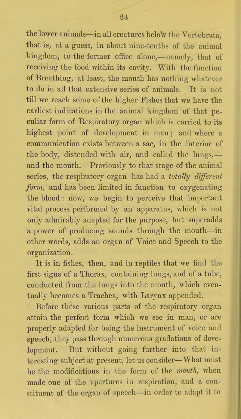the lower animals—in all creatures bcloV the Vertebrata^ that is, at a guess, in about nine-tenths of the animal kingdom, to the former office alone,—namely, that of receiving the food within its cavity. With the function of Breathing, at least, the mouth has nothing whatever to do in all that extensive series of animals. It is not till we reach some of the higher Eishes that we have the earliest indications in the animal kingdom of that pe- culiar form of Respiratory organ which is carried to its highest point of development in man; and where a communication exists between a sac, in the interior of the body, distended with air, and called the lungs,— and the mouth. Previously to that stage of the animal series, the respiratory organ has had a totally different form, and has been limited in function to oxygenating the blood : now, we begin to perceive that important vital process performed by an apparatus, which is not only admirably adapted for the purpose, but superadds a power of producing sounds through the mouth—in other words, adds an organ of Voice and Speech to the organization. It is in fishes, then, and in reptiles that we find the first signs of a Thorax, containing lungs, and of a tube, conducted from the lungs into the mouth, which even- tually becomes a Trachea, with Larynx appended. Before these various parts of the respiratory organ attain the perfect form which we see in man, or are properly adapted for being the instrument of voice and speech, they pass through numerous gradations of deve- lopment. But without going further into that in- teresting subject at present, let us consider—What must be the modifications in the form of the mouth, when made one of the apertures in respiration, and a con- stituent of the organ of speech—in order to adapt it to