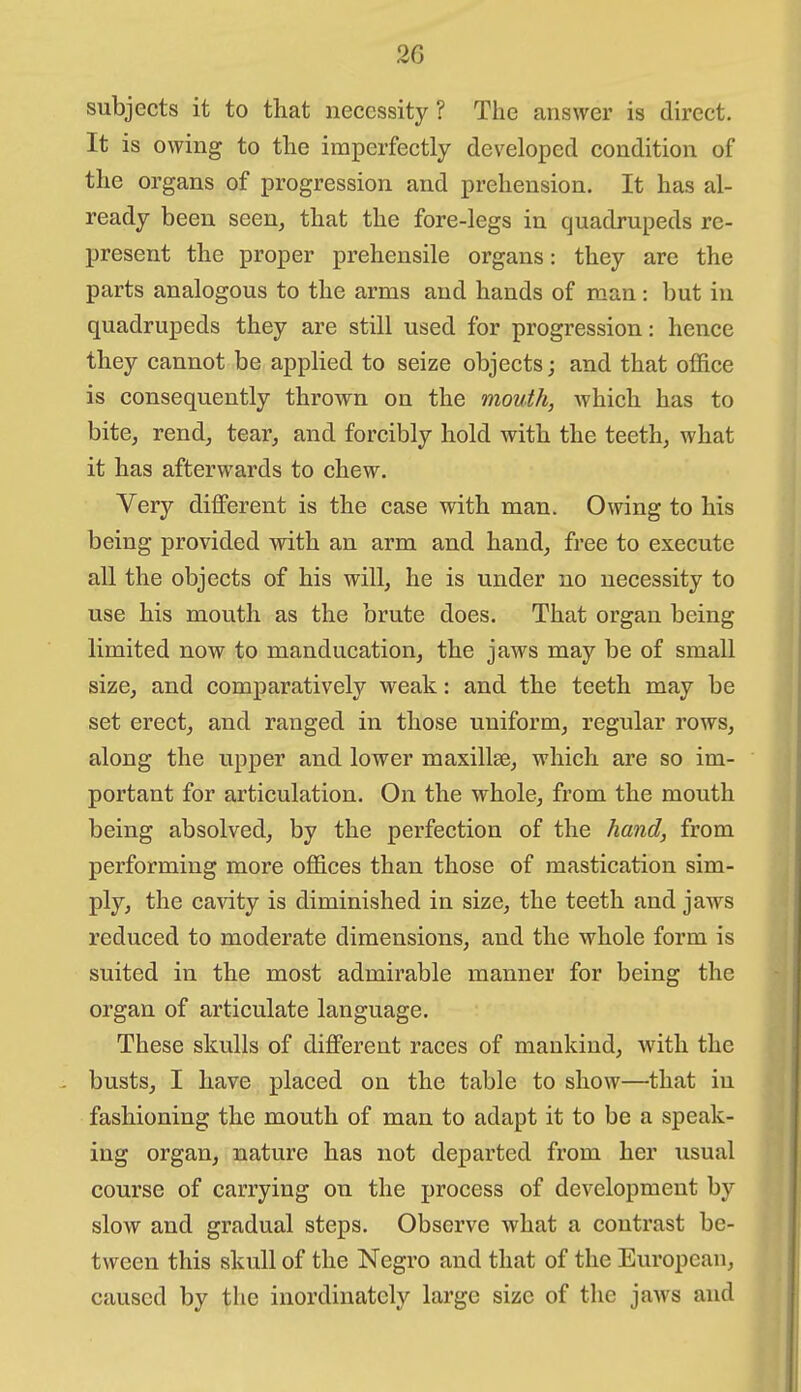 subjects it to that necessity? The answer is direct. It is owing to the imperfectly developed condition of the organs of progression and prehension. It has al- ready been seen, that the fore-legs in quadrupeds re- present the proper prehensile organs: they are the parts analogous to the arms and hands of man: but in quadrupeds they are still used for progression: hence they cannot be applied to seize objects; and that office is consequently thrown on the mouth, which has to bite, rend, tear, and forcibly hold with the teeth, what it has afterwards to chew. Very different is the case with man. Owing to his being provided with an arm and hand, free to execute all the objects of his will, he is under no necessity to use his mouth as the brute does. That organ being limited now to manducation, the jaws may be of small size, and comparatively weak: and the teeth may be set erect, and ranged in those uniform, regular rows, along the upper and lower maxillse, which are so im- portant for articulation. On the whole, from the mouth being absolved, by the perfection of the hand, from performing more offices than those of mastication sim- ply, the ca^aty is diminished in size, the teeth and jaws reduced to moderate dimensions, and the whole form is suited in the most admirable manner for being the organ of articulate language. These skulls of different races of mankind, with the busts, I have placed on the table to show—that in fashioning the mouth of man to adapt it to be a speak- ing organ, nature has not departed from her usual course of carrying on the process of development by slow and gradual steps. Observe what a contrast be- tween this skull of the Negro and that of the European, caused by the inordinately large size of the jaws and