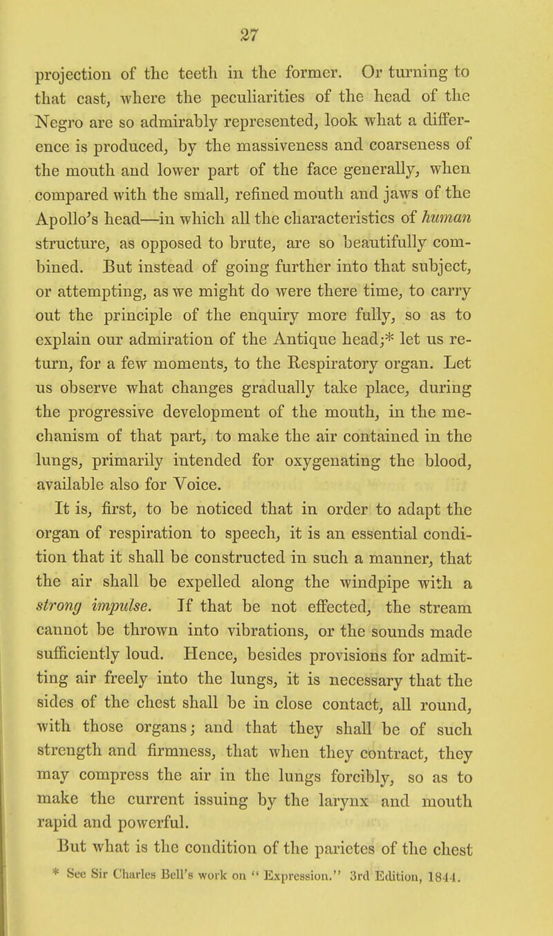 projection of the teeth in the former. Or turning to that cast, where the peculiarities of the head of the Negro are so admirably represented, look what a differ- ence is produced, by the massiveness and coarseness of the mouth and lower part of the face generally, when compared with the small, refined mouth and jaws of the Apollo's head—in which all the characteristics of human structure, as opposed to brute, are so beautifully com- bined. But instead of going further into that subject, or attempting, as we might do were there time, to carry out the principle of the enquiry more fully, so as to explain our admiration of the Antique head;* let us re- turn, for a few moments, to the Respiratory organ. Let us observe what changes gradually take place, during the progressive development of the mouth, in the me- chanism of that part, to make the air contained in the lungs, primarily intended for oxygenating the blood, available also for Voice. It is, first, to be noticed that in order to adapt the organ of respiration to speech, it is an essential condi- tion that it shall be constructed in such a manner, that the air shall be expelled along the windpipe with a strong impulse. If that be not effected, the stream cannot be thrown into vibrations, or the sounds made sufficiently loud. Hence, besides provisions for admit- ting air freely into the lungs, it is necessary that the sides of the chest shall be in close contact, all round, with those organs; and that they shall be of such strength and firmness, that when they contract, they may compress the air in the lungs forcibly, so as to make the current issuing by the larynx and mouth rapid and powerful. But what is the condition of the parietes of the chest * See Sir Charles Bell's work on  Expression. 3rd Edition, 1844.
