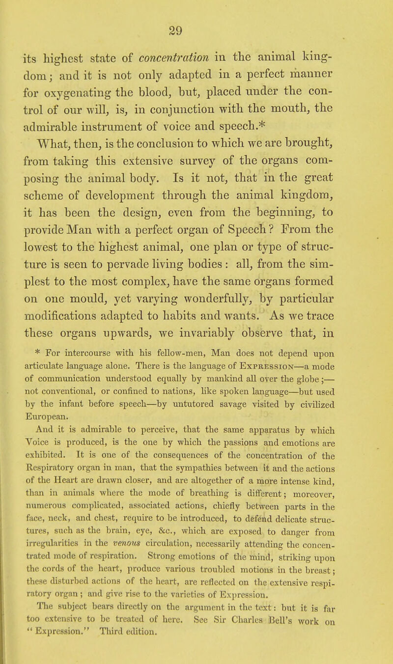 its highest state of concentration in the animal king- dom ; and it is not only adapted in a perfect manner for oxygenating the blood, but, placed under the con- trol of our will, is, in conjunction with the mouth, the admirable instrument of voice and speech.* What, then, is the conclusion to which we are brought, from taking this extensive survey of the organs com- posing the animal body. Is it not, that in the great scheme of development through the animal kingdom, it has been the design, even from the beginning, to provide Man with a perfect organ of Speech ? From the lowest to the highest animal, one plan or type of struc- ture is seen to pervade living bodies : all, from the sim- plest to the most complex, have the same organs formed on one mould, yet varying wonderfully, by particular modifications adapted to habits and wants. As we trace these organs upwards, we invariably observe that, in * For intercourse with his fellow-men, Man does not depend upon articulate language alone. There is the language of Expression—a mode of communication understood equally by mankind all over the globe;— not conventional, or confined to nations, like spoken language—but used by the infant before speech—by untutored savage visited by civilized European. And it is admirable to perceive, that the same apparatus by which Voice is produced, is the one by which the passions and emotions are exhibited. It is one of the consequences of the concentration of the Respiratory organ in man, that the sympathies between it and the actions of the Heart are drawn closer, and are altogether of a more intense kind, than in animals where the mode of breathing is different; moreover, numerous complicated, associated actions, chiefly between parts in the face, neck, and chest, require to be introduced, to defend delicate struc- tures, such as the brain, eye, &c., which are exposed to danger from irregularities in the venous circulation, necessarily attending the concen- trated mode of respiration. Strong emotions of the mind, striking upon the cords of the heart, produce various troubled motions in the breast; these disturbed actions of the heart, are reflected on the extensive respi- ratory organ ; and give rise to the varieties of Expression. The subject bears directly on the argument in the text: but it is far too extensive to be treated of here. See Sii- Charles Bell's work on Expression. Third edition.