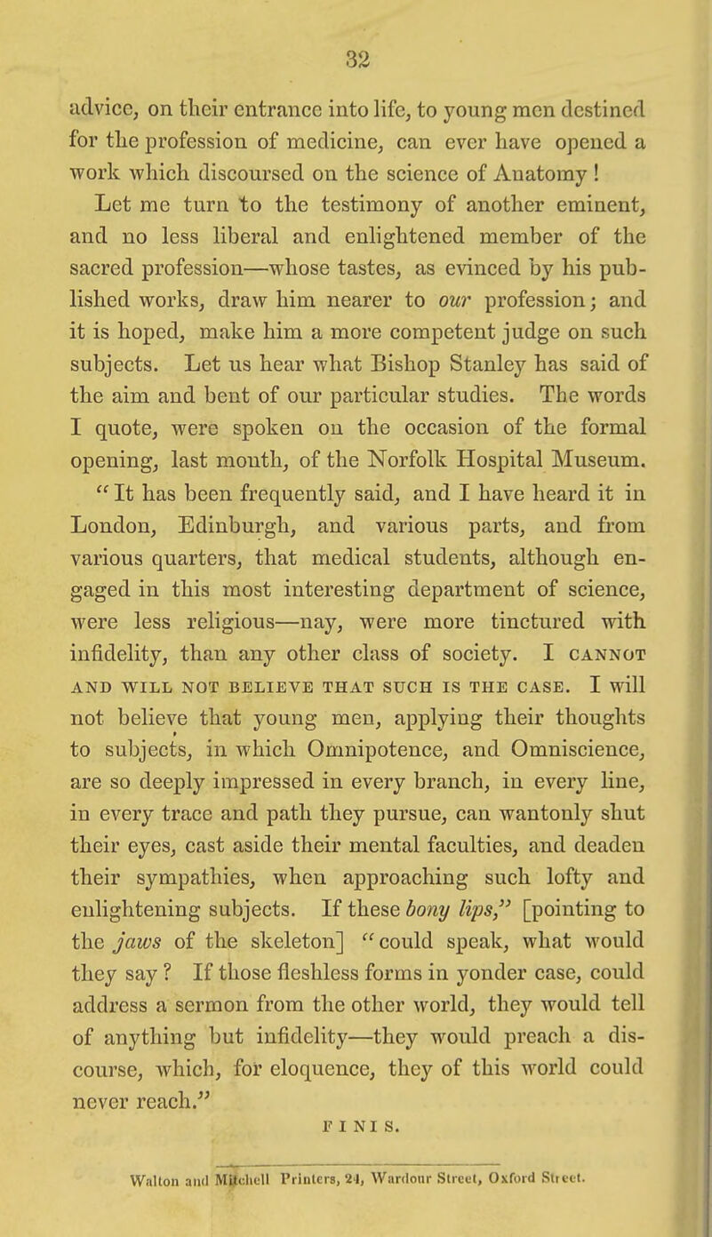 33 advicG; on their entrance into life, to young men destined for tlie profession of medicine, can ever have opened a work which discoursed on the science of Anatomy ! Let me turn to the testimony of another eminent, and no less liberal and enlightened member of the sacred profession—whose tastes, as evinced by his pub- lished works, draw him nearer to our profession; and it is hoped, make him a more competent judge on such subjects. Let us hear what Bishop Stanley has said of the aim and bent of our particular studies. The words I quote, were spoken on the occasion of the formal opening, last month, of the Norfolk Hospital Museum.  It has been frequently said, and I have heard it in London, Edinburgh, and various parts, and from various quarters, that medical students, although en- gaged in this most interesting department of science, were less religious—nay, were more tinctured with infidelity, than any other class of society. I cannot AND WILL NOT BELIEVE THAT SUCH IS THE CASE. I will not believe that young men, applying their thoughts to subjects, in which Omnipotence, and Omniscience, are so deeply impressed in every branch, in every line, in every trace and path they pursue, can wantonly shut their eyes, cast aside their mental faculties, and deaden their sympathies, when approaching such lofty and enlightening subjects. If these hony lips, [pointing to the jaws of the skeleton]  could speak, what would they say ? If those fleshless forms in yonder case, could address a sermon from the other world, they would tell of anything but infidelity—they would preach a dis- course, which, for eloquence, they of this world could never reach. FINIS. Walton and MSclicll Printers, 2-1, Wardonr Street, Oxford Street.
