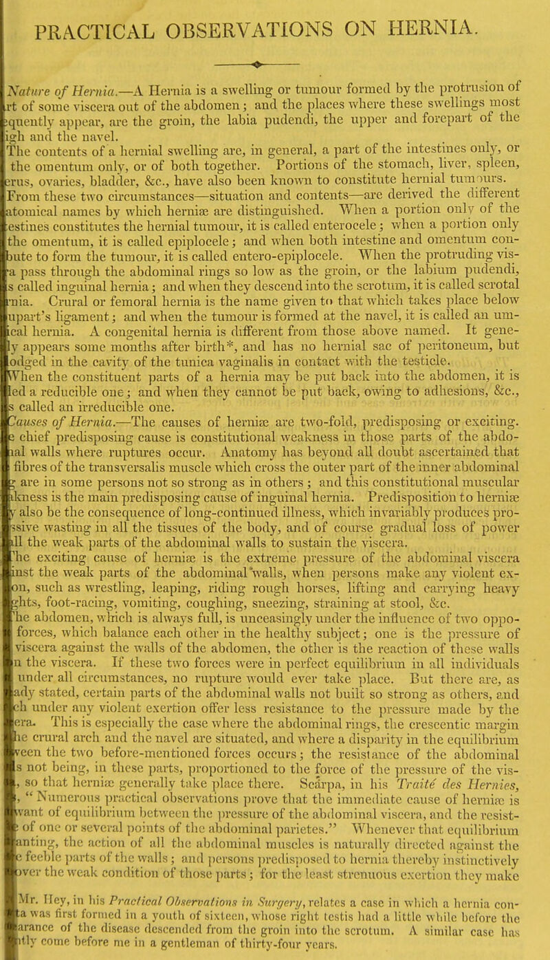 PRACTICAL OBSERVATIONS ON HERNIA. Nature of Hernia.—A Hernia is a swelling or tumour formed by the protrusion of rt of some viscera out of the abdomen; and the places where these swellings most ;qucutly appear, are the groin, the labia pudendi, the upper and forepart of the iii'li and the navel. the contents of a hernial swelling are, in general, a part of the intestines only, or the omentiun only, or of both together. Portions of the stomach, liver, spleen, orus, ovaries, bladder, &c., have also been known to constitute hernial tura^urs. From these two circumstances—situation and contents—are derived the different atomical names by which hernise are distinguished. V/hen a portion only of the estines constitutes the hernial tumom-, it is called enterocele; when a portion only the omentum, it is called epiplocele; and when both intestine and omentum con- jute to form the tumour, it is called entero-epiplocele. When the protruding vis- ■a pass through the abdominal rings so low as the groin, or the labium pudendi, s called inguinal hernia; and when they descend into the scrotum, it is called scrotal rnia. Crural or femoral hernia is the name given to that which takes place below upart's ligament; and when the tumour is formed at the navel, it is called an um- cal hernia. A congenital hernia is different from those above named. It gene- ly appears some months after birth*, and has no hernial sac of })eritoueum, but odged in the cavity of the tunica vaginalis in contact vnth the testicle, ^hen the constituent parts of a hernia may be put back into the abdomen, it is led a reducible one; and when they cannot be put back, owing to adhesions, &c., s called an irreducible one. Causes of Hernia.—The causes of hernias are two-fold, predisposing or exciting. 3 chief prechsposing cause is constitutional weakness in those parts of the abdo- lal walls where rupttu-es occur. Anatomy has beyond all doubt ascertained that fibres of the transversalis muscle which cross the outer part of the inner abdominal ^ are in some persons not so sti'ong as in others ; and this constitutional muscular dcness is the main predisposing cause of inguinal hernia. Predisposition to herniae y also be the consequence of long-continued illness, which invariably produces pro- ssive wasting in all the tissues of the body, and of course gradual loss of power lU the weak parts of the abdominal walls to sustain the viscera, ^he exciting cause of heruiaj is the extreme pressure of the abdominal viscera inst the weak parts of the abdominalwalls, when persons make any violent ex- on, such as wrestling, leaping, riding rough horses, lifting and carrying heavy ;hts, foot-racing, vomiting, coughing, sneezing, straining at stool, &c. 'he abdomen, which is always full, is unceasingly under the influence of two oppo- forces, which balance each other in the healthy subject; one is the pressure of viscera against the walls of the abdomen, the other is the reaction of these walls n the viscera. If these two forces were in perfect equilibriuin in all individuals under all circumstances, no rupture would ever take place. But there are, as ady stated, certain parts of the abdominal walls not built so strong as others, and ch under any violent exertion offer less resistance to the pressure made by the era- This is especially the case where the abdominal rings, the crescentic margin ic crural arch and the navel are situated, and where a disparity in the equilibrium reen the two before-mentioned forces occurs; the resistance of the abdominal s not being, in these parts, proportioned to the force of the pressure of the vis- , so that hcrniic generally take place there. Scarpa, in his Traite des Hernies, ,  Numerous practical observations prove that the immediate cause of hernias is ivant of equilibrium between the pressure of the abdominal viscera, and the resist- ! of one or several points of tlie abdominal parietes. Whenever that equilibrium anting, the action of all the abdominal muscles is naturally directed against the i feeble parts of the walls; and persons j)redisposed to hernia thereby instinctively )ver the weak condition of those parts; for the least strenuous exertion they make Mr. Hey, in his Practical Ot/servations in ^wryery, relates a case in wliich a hernia con- ;avvas first formed in a youth of sixteen, whose right testis liad a little while before the arance of the disease descended from the groin into the scrotum. A similar case has itly come before nie in a gentleman of thirty-four years.