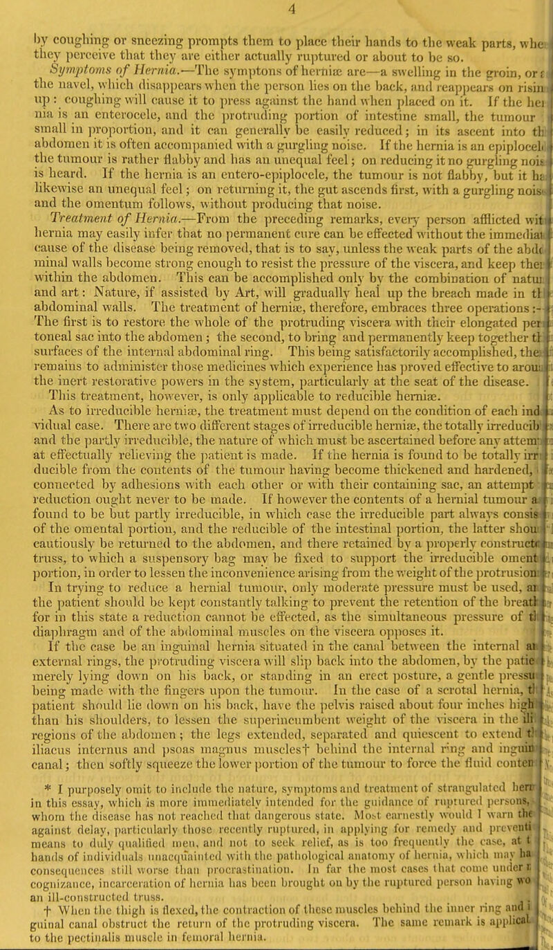 by coughing or sneezing prompts them to place their hands to the weak parts, whe they perceive that they are either actually ruptured or about to be so. Symptoms nf Hernia.'—The symptons of hernia; are—a swelling in the groin, or: the uavel, vyhich disappears when the person lies on the back, and l eappears on risin up : coughing will cause it to press against the hand when placed on it. If the hei nia is an enterocele, and the protruding portion of intestine small, the tumour small in jn-oportion, and it can generally be easily reduced; in its ascent into tl; abdomen it is often accompanied with a gurgling noise. If the hernia is an epiplocel the tumour is rather flabby and has an unequal feel; on reducing it no gurgling noit is heard. If the hernia is an entero-epiplocele, the tumour is not flabby, but it hi likcAvise an unequal feel; on returning it, the gut ascends first, with a gurgling noist and the omentum follows, without producing that noise. Treatment of Hernia.—From the preceding remarks, ever^- person afllicted wii hernia may easily infer that no permanent cure can he effected without the immediaft cause of the disease being removed, that is to say, unless the weak parts of the abdd minal walls become strong enough to resist the pressure of the viscera, and keep ther within the abdomen. This can be accomplished only by the combination of natuji and art: Nature, if assisted by Art, will gi-adually heal up the breach made in tl abdominal walls. The treatment of herniae, therefore, embraces three operations :- The first is to restore the whole of the protruding viscera with their elongated per toneal sac into the abdomen ; the second, to bring and permanently keep together tl surfaces of the internal abdominal ring. This being satisfactorih' accomplished, the» remains to administer those medicines which experience has ])roved eifective to arour ( the inert restorative powers in the system, particularly at the seat of the disease. This treatment, howevei', is only applicable to reducible hernia. As to irreducible hernias, the treatment must depend on the condition of each ind i vidual case. There are two different stages of irreducible heraiaj, the totally irreducil) i and the partly irreducible, the nature of which must be ascertained before am* atteiu i. at effectually relieving the patient is made. If the hernia is found to be totally inii ducible from the contents of the tumour having become thickened and hardened,i connected by adhesions with each other or with their containing sac, an attempt a reduction ought never to be made. If however the contents of a hernial tumour ai l i found to be but partly irreducible, in which case the irreducible part always consia ri of the omental portion, and the reducible of the intestinal portion, the latter shoift ] cautiously be returned to the abdomen, and there retained by a properly constructB 3a truss, to which a suspensory bag may be fixed to support the irreducible omenli ii portion, in order to lessen the inconvenience arising from the v. eight of the protrusioi s i In trying to reduce a hernial tumour, only moderate pressure must be used, ail ^ the patient should be ]ve])t constantly talking to prevent the retention of the breaai 9 for in this state a reduction cannot be effected, as the simultaneous pressure of m ii« diaphragm and of the abdominal muscles on the viscera opposes it. n If the case be an inguinal hernia situated in the canal between the internal a external rings, the protruding viscera will slip back into the abdomen, by the pati^ merely lying down on his back, or standing in an erect posture, a gentle presi being made with the fingers upon the tumour. In the case of a scrotal herniaj^Bi, patient shf)uld lie down on his back, have the pelvis raised about four inches hi than his shoulders, to lessen the superincumbent weight of the viscera in the regions of the abdomen; the legs extended, separated and quiescent to exteni iliacus internus and psoas magnus nuisclesf behind the internal rng and ing canal; then softly squeeze the lower portion of the tumour to force the fluid contei * I purposely omit to include the nature, symptoms and treatment of strangulated hq^^^ in this essay, which is more immediately intended for the guidance of ruptured i)crsoiiMi?t wliom tiie disease has not reached tliat dangerous state. iMo^t earnestly would 1 warn against delay, particularly those recently ruptured, in applying for remedy and prcvelil means to duly qualilied men, and not to seek relief, as is too frequently the case, at hands of individuals iinac(niaintc(l with the pathological anaiomy of hernia, which may consequences still worse than procrastination. In far the most cases (hat conuMinder s cognizance, incarceration of hernia has been hrought on by the ruptured person having an ill-constructed truss. j^Hft'' t Wlien the thigh is flexed, the contraction of these nmscles behind the inner ring an^MjUK guinal canal obstruct the return of the protruding viscera. The same reuiark is applical j to the pectinalis muscle in femoral hernia.