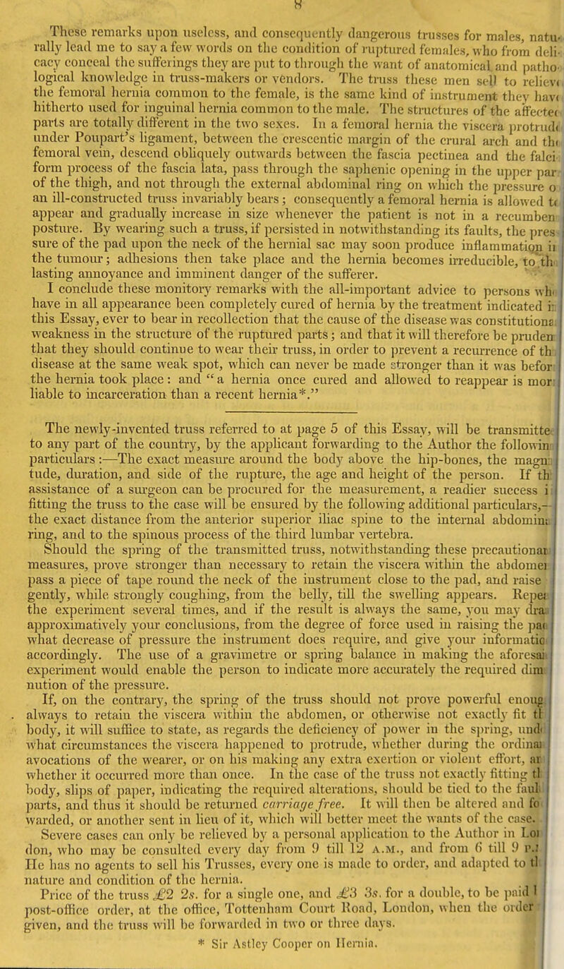w These remarks upon useless, and consequently dangerous trusses for males natu- rally lead me to say a few words on the condition of ruptured females, who from deli cacy conceal the sufferings they are put to through the want of anatomical and patho logical knowledge in truss-makers or vendors. The truss these men sell to relieve the femoral hernia common to the female, is the same kind of instrumeirt they hav( hitherto used for inguinal hernia common to the male. The structures of the affectec parts are totally different in the two sexes. In a femoral hernia the viscera protrudi under Poupart's ligament, between the crescentic margin of the crural arch and th( femoral vein, descend obhquely outwards between the fascia pectinea and the falci form process of the fascia lata, pass through the saphenic opening in the upper par of the thigh, and not through the external abdominal ring on which the pressure o an ill-constructed truss invariably bears; consequently a femoral hernia is allowed ti appear and gradually increase in size whenever the patient is not in a recumben posture. By wearing such a truss, if persisted in notwithstanding its faults, the pres sure of the pad upon the neck of the hernial sac may soon produce inflammatiQ|i ii the tumom*; adhesions then take place and the hernia becomes irreducible, to .th' lasting annoyance and imminent danger of the sufferer. • I conclude these monitory remarks with the all-important advice to persons wh' have in all appearance been completely cured of hernia by the treatment incUcated i: this Essay, ever to bear in recollection that the cause of the disease was constitutions weakness in the structure of the ruptiu-ed parts; and that it will therefore be pi-uden that they should continue to wear their truss, in order to jjrevent a recurrence of th disease at the same weak spot, which can never be made stronger than it was befon the hernia took place : and a hernia once cured and allowed to reappear is morr liable to incarceration than a recent hernia*. The newly-invented truss referred to at page 5 of this Essay, will be transmittes to any part of the country, by the applicant forwarding to the Author the followinn particulars :—The exact measure around the body above the hip-bones, the magnh tude, duration, and side of the ruptm-e, the age and height of the person. If thl assistance of a sm-geon can be procured for the measurement, a readier success ii fitting the truss to the case will be ensured by the following additional particulai-s,— the exact distance from the anterior superior iliac spine to the internal abdomint ring, and to the spinous process of the third lumbar vertebra. Should the spring of the transmitted truss, notwithstanding these precautionaw measm'es, prove stronger than necessary to retain the viscera witliin the abdomet pass a piece of tape round the neck of the instrument close to the pad, and raise gently, while strongly coughing, from the belly, till the swelling appears. Repea the experiment several times, and if the result is always the same, you may dr^ approximatively your conclusions, from the degree of force used in raising the pap what decrease of pressure the instrument does require, and give your informatigt accordingly. The use of a gravimetre or spring balance in making the aforesi^ experiment would enable the person to indicate more accurately the required dims nution of the pressure. If, on the contrary, the spring of the truss should not prove powerful enoiu^ always to retain the viscera within the abdomen, or otherwise not exactly fit ttl body, it will suffice to state, as regards the deficiency of power in the si)ring, un^ Avhat circumstances the viscera happened to protrude, whether during the ordinal^ avocations of the wearer, or on his making any extra exertion or violent effort, aoi whether it occurred more than once. In the case of the truss not exactly fitting ^ body, slips of paper, indicating the required alterations, should be tied to the fauli! parts, and thus it should be returned carriage free. It will then be altered and foi warded, or another sent in lieu of it, which will better meet the wants of the cnse. Severe cases can only be relieved by a personal application to the Author in Loii don, who may be consulted every day from \) till 12 a.m., and from () till 5) PJ He has no agents to sell his Trusses, every one is made to order, and adapted to tl nature and condition of the hernia. Price of the truss £2 2s. for a single one, and £3 3s. for a double, to be jinid I post-office order, at the oflice, Tottenham Court Road, London, when the order - given, and the truss will be forwarded in two or three days. * Sir Astley Cooper on Ileniin.