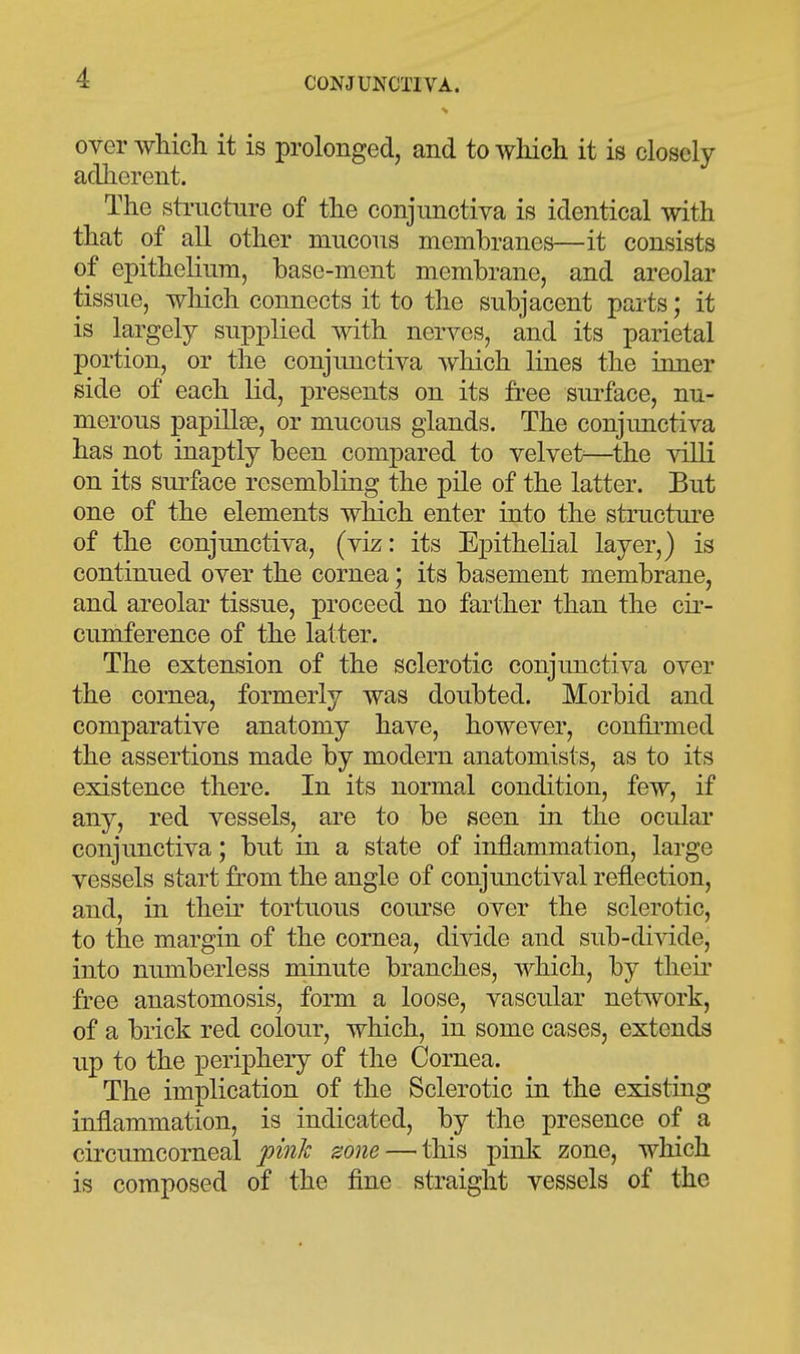 over which it is prolonged, and to which it is closely adherent. The sti-uctnre of the conjunctiva is identical with that of all other mucous membranes—it consists of epithelium, base-ment membrane, and areolar tissue, which connects it to the subjacent parts; it is largely supplied with nerves, and its parietal portion, or the conjunctiva which lines the inner side of each lid, presents on its free surface, nu- merous papillee, or mucous glands. The conjimctiva has not inaptly been compared to velvet—^the villi on its surface resembling the pile of the latter. But one of the elements which enter into the structui-e of the conjunctiva, (viz: its Epithelial layer,) is continued over the cornea; its basement membrane, and areolar tissue, proceed no farther than the cir- cumference of the latter. The extension of the sclerotic conjunctiva over the cornea, formerly was doubted. Morbid and comparative anatomy have, however, confii-med the assertions made by modern anatomists, as to its existence there. In its normal condition, few, if any, red vessels, are to be seen in the oculai* conjunctiva; but in a state of inflammation, large vessels start from the angle of conjunctival reflection, and, in their tortuous course over the sclerotic, to the margin of the cornea, divide and sub-diAdde, into numberless minute branches, which, by theii* free anastomosis, form a loose, vascular network, of a brick red colour, which, in some cases, extends up to the periphery of the Cornea. The implication of the Sclerotic in the existing inflammation, is indicated, by the presence of a circumcorneal pinJc zone — this pink zone, which is composed of the fine straight vessels of the