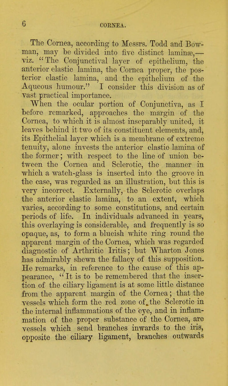 The Cornea, according to Messrs. Todd and Bow- man, may be divided into five distinct laminee,— viz. ''The Conjunctival layer of epithelium, the anterior elastic lamina, the Cornea proper, the pos- terior elastic lamina, and the epithelium of the Aqueous humoiu\ I consider this division as of vast practical importance. When the ocular portion of Conjunctiva, as I before remarked, approaches the margin of the Cornea, to which it is almost inseparably united, it leaves behind it two of its constituent elements, and, its Epithelial layer which is a membrane of extreme tenuity, alone invests the anterior elastic lamina of the former; with respect to the line of union be- tween the Cornea and Sclerotic, the manner in which a watch-glass is inserted into the groove in the case, was regarded as an illusti-ation, but this is very incorrect. Externally, the Sclerotic overlaps the anterior elastic lamina, to an extent, which varies, according to some constitutions, and certain periods of life. In individuals advanced in years, this overlaying is considerable, and frequently is so opaque, as, to form a blueish white ring round the apparent margin of the Cornea, which was regarded diagnostic of Arthritic Iritis; but Wharton Jones has admirably shewn the fallacy of this supposition. He remarks, in reference to the cause of this ap- pearance. It is to be remembered that the inser- tion of the ciliary ligament is at some little distance from the apparent margin of the Cornea; that the vessels which form the red zone of ^ the Sclerotic in the internal inflammations of the eye, and in inflam- mation of the proper substance of the Cornea, are vessels which send branches inwards to the iiis, opposite the ciliary ligament, branches outwards