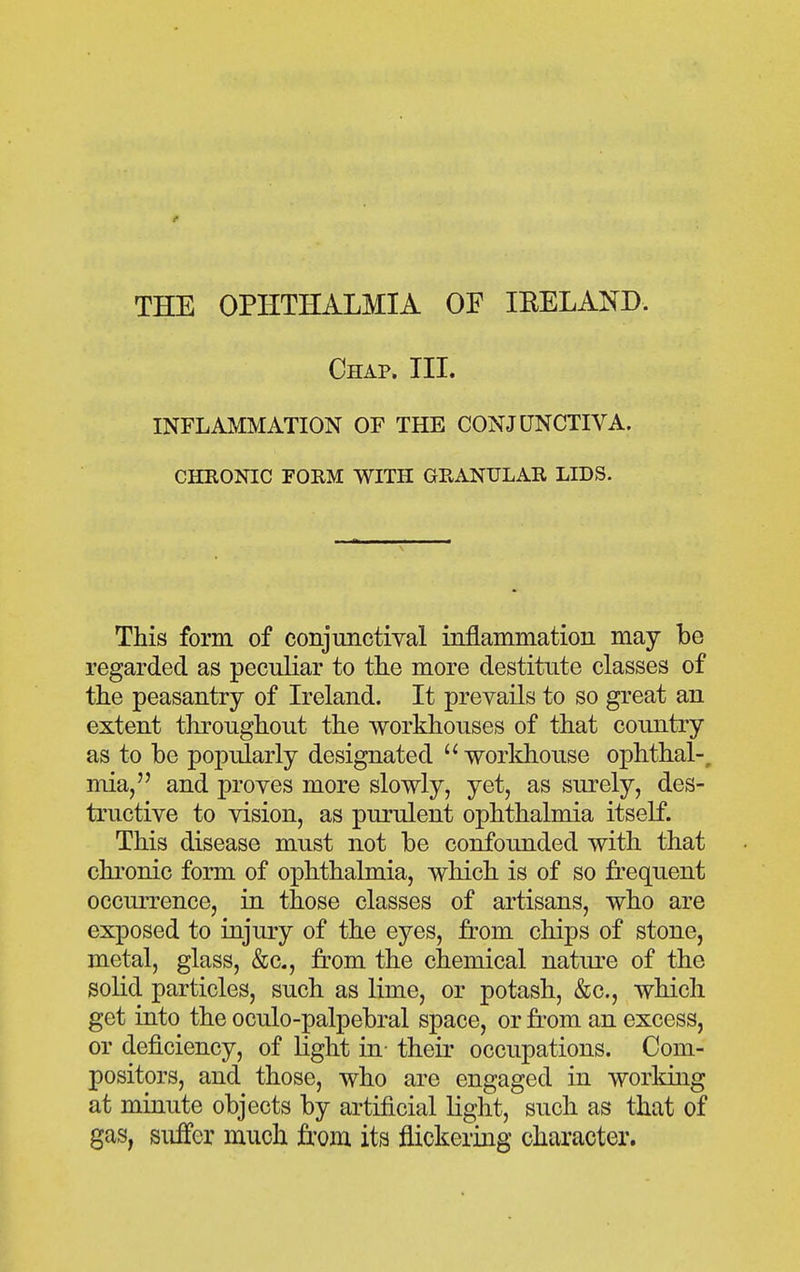 f THE OPHTHALMIA OF lEELAND. Chap. III. INFLAMMATION OF THE CONJUNCTIVA. CHRONIC FORM WITH GRANULAR LIDS. This form of conjimctiyal mflammation may be regarded as peculiar to the more destitute classes of the peasantry of Ireland. It prevails to so great an extent throughout the workhouses of that country as to be popularly designated  workhouse ophthal-, mia, and proves more slowly, yet, as surely, des- tructive to vision, as purulent ophthalmia itself. This disease must not be confounded with that chronic form of ophthalmia, which is of so frequent occurrence, in those classes of artisans, who are exposed to injury of the eyes, from chips of stone, metal, glass, &c., from the chemical natiu-e of the solid particles, such as lime, or potash, &c., which get into the oculo-palpebral space, or from an excess, or deficiency, of light in- their occupations. Com- positors, and those, who are engaged in working at minute objects by artificial light, such as that of gas, suffer much from its flickering character.