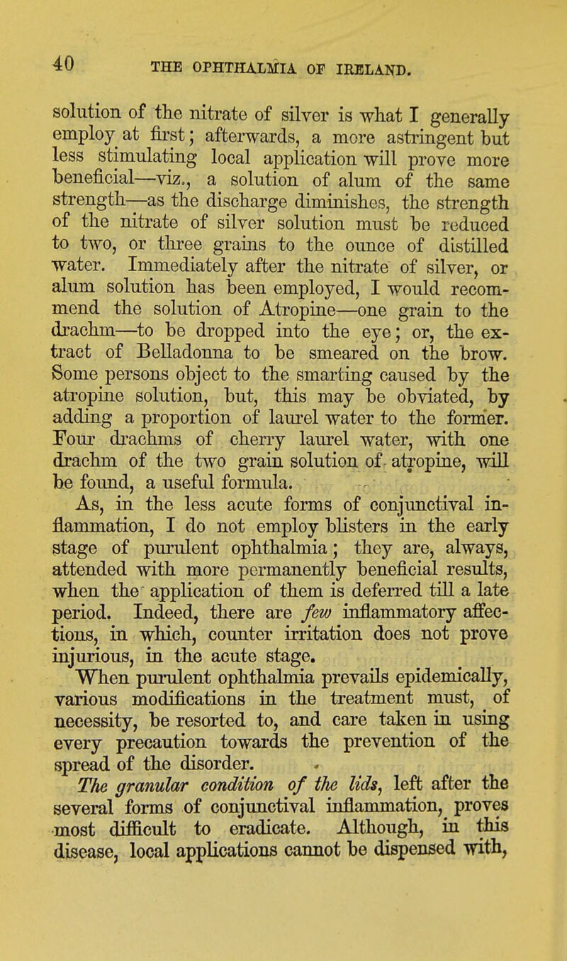 solution of the nitrate of silver is what I generally employ at first; afterwards, a more astringent but less stimulating local application will prove more beneficial—viz,, a solution of alum of the same strength—as the discharge diminishes, the strength of the nitrate of silver solution must be reduced to two, or tliree grains to the ounce of distilled water. Immediately after the nitrate of silver, or alum solution has been employed, I would recom- mend the solution of Atropine—one grain to the drachm—^to be dropped into the eye; or, the ex- tract of Belladonna to be smeared on the brow. Some persons object to the smarting caused by the atropine solution, but, this may be obviated, by adding a proportion of laurel water to the former. Four drachms of cherry laurel water, with one drachm of the two grain solution of. atropine, will be found, a useful formula. . As, in the less acute forms of conjunctival in- flammation, I do not employ blisters in the early stage of purulent ophthalmia; they are, always, attended with more permanently beneficial results, when the application of them is deferred till a late period. Indeed, there are few inflammatory afl'ec- tions, in which, counter irritation does not prove injurious, in the acute stage. When purulent ophthalmia prevails epidemically, various modifications in the treatment must, of necessity, be resorted to, and care taken iu using every precaution towards the prevention of the spread of the disorder. The granular condition of the lids^ left after the several forms of conjunctival inflammation, proves most difficult to eradicate. Although, in this disease, local applications cannot be dispensed with,