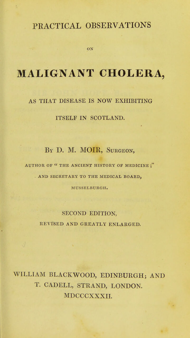 PRACTICAL OBSERVATIONS ON MALIGNANT CHOLERA, AS THAT DISEASE IS NOW EXHIBITING ITSELF IN SCOTLAND. By D. M. MOIR, Surgeon, AUTHOR OF « THE ANCIENT HISTORY OF MEDICINE ; . AND SECRETARY TO THE MEDICAL BOARD, MUSSELBURGH, SECOND EDITION, REVISED AND GREATLY ENLARGED. WILLIAM BLACKWOOD, EDINBURGH; AND T. CADELL, STRAND, LONDON. MDCCCXXXIL