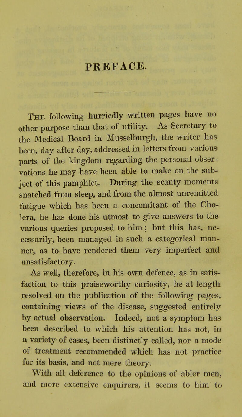 PREFACE. The following hurriedly written pages have no other purpose than that of utility. As Secretary to the Medical Board in Musselburgh, the writer has been, day after day, addressed in letters from various parts of the kingdom regarding the personal obser- vations he may have been able to make on the sub- ject of this pamphlet. During the scanty moments snatched from sleep, and from the almost unremitted fatigue which has been a concomitant of the Cho- lera, he has done his utmost to give answers to the various queries proposed to him; but this has, ne- cessarily, been managed in such a categorical man- ner, as to have rendered them very imperfect and unsatisfactory. As well, therefore, in his own defence, as in satis- faction to this praiseworthy curiosity, he at length resolved on the publication of the following pages, containing views of the disease, suggested entirely by actual observation. Indeed, not a symptom has been described to which his attention has not, in a variety of cases, been distinctly called, nor a mode of treatment recommended which has not practice for its basis, and not mere theory. With all deference to the opinions of abler men, and more extensive enquirers, it seems to him to