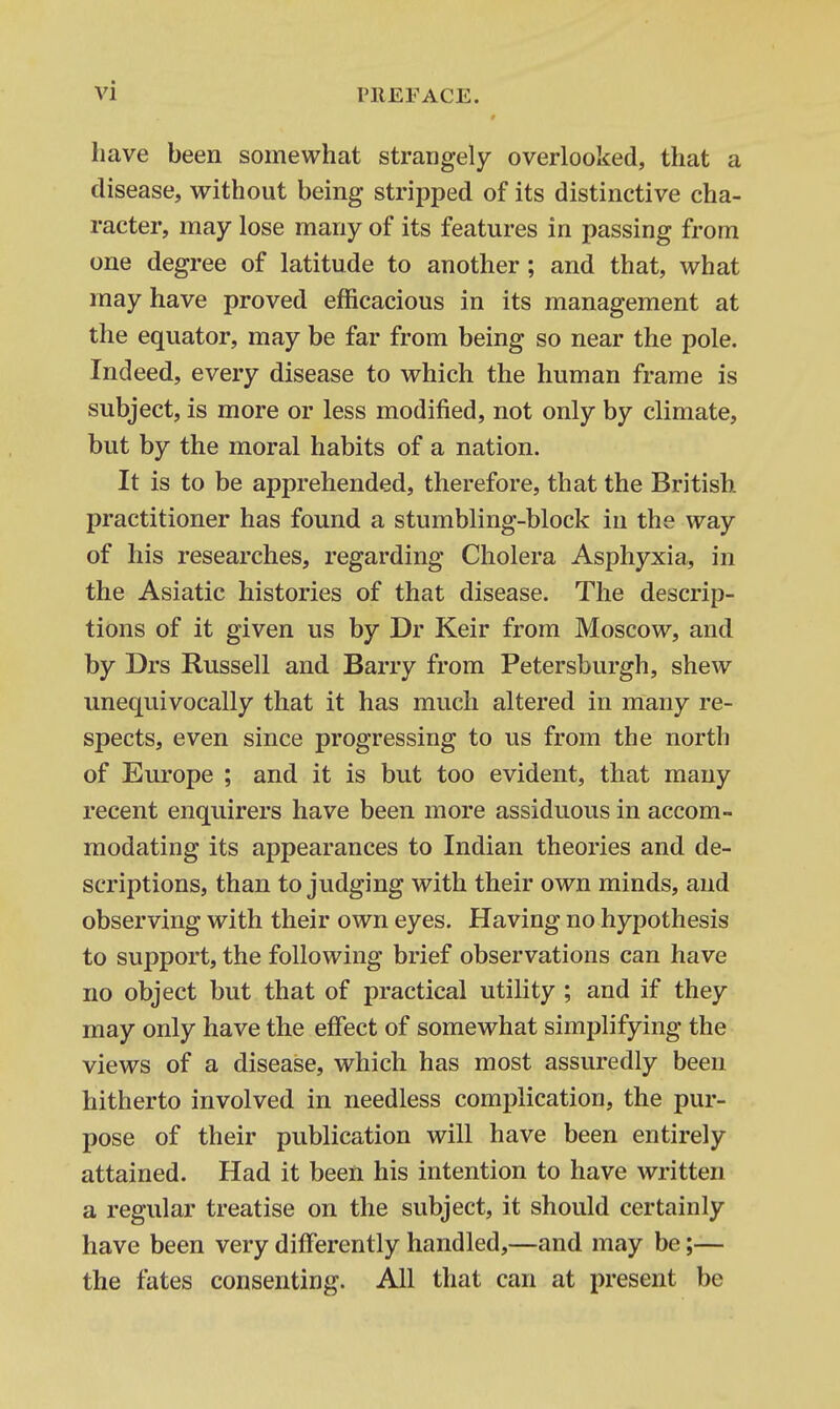 have been somewhat strangely overlooked, that a disease, without being stripped of its distinctive cha- racter, may lose many of its features in passing from one degree of latitude to another; and that, what may have proved efficacious in its management at the equator, may be far from being so near the pole. Indeed, every disease to which the human frame is subject, is more or less modified, not only by climate, but by the moral habits of a nation. It is to be apprehended, therefore, that the British practitioner has found a stumbling-block in the way of his researches, regarding Cholera Asphyxia, in the Asiatic histories of that disease. The descrip- tions of it given us by Dr Keir from Moscow, and by Drs Russell and Barry from Petersburgh, shew unequivocally that it has much altered in many re- spects, even since progressing to us from the north of Europe ; and it is but too evident, that many recent enquirers have been more assiduous in accom- modating its appearances to Indian theories and de- scriptions, than to judging with their own minds, and observing with their own eyes. Having no hypothesis to support, the following brief observations can have no object but that of practical utility ; and if they may only have the effect of somewhat simplifying the views of a disease, which has most assuredly been hitherto involved in needless complication, the pur- pose of their publication will have been entirely attained. Had it been his intention to have written a regular treatise on the subject, it should certainly have been very differently handled,—and may be;— the fates consenting. All that can at present be