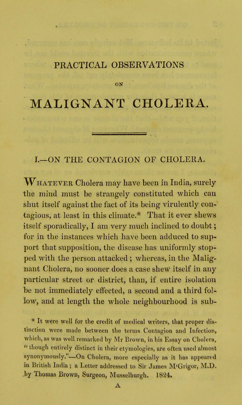 PRACTICAL OBSERVATIONS ON MALIGNANT CHOLERA. I.—ON THE CONTAGION OF CHOLERA. W^HATEVER Cholera may have been in India, surely the mind must be strangely constituted which can shut itself against the fact of its being virulently con- tagious, at least in this climate.* That it ever shews itself sporadically, I am very much inclined to doubt; for in the instances which have been adduced to sup- port that supposition, the disease has uniformly stop- ped with the person attacked; whereas, in the Malig- nant Cholera, no sooner does a case shew itself in any particular street or district, than, if entire isolation be not immediately effected, a second and a third fol- low, and at length the whole neighboui'hood is sub- * It were well for the credit of medical writers, that proper dis- tinction were made between the terms Contagion and Infection, which, as was well remarked by Mr Brown, in his Essay on Cholera,  though entirely distinct in their etymologies, are often used almost synonymously.—On Cholera, more especially as it has appeared in British India ; a Letter addressed to Sir James M<Grigor, M.D. by Thomas Brown, Surgeon, Musselburgh. 1824. A