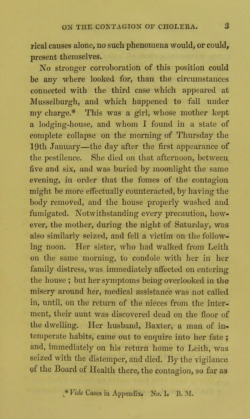 rical causes alone, no such phenomena would, or could, present themselves. No stronger corroboration of this position could be any where looked for, than the circumstances connected with the third case which appeared at Musselburgh, and which happened to fall under my charge.* This was a girl, whose mother kept a lodging-house, and whom I found in a state of complete collapse on the morning of Thursday the 19th January—the day after the first appearance of the pestilence. She died on that afternoon, between five and six, and was buried by moonlight the same evening, in order that the fomes of the contagion might be more effectually counteracted, by having the body removed, and the house properly washed and fumigated. Notwithstanding every precaution, how- ever, the mother, during the night of Saturday, was also similarly seized, and fell a victim on the follow- ing noon. Her sister, who had walked from Leith on the same morning, to condole with her in her family distress, was immediately affected on entering the house ; but her symptoms being overlooked in the misery around her, medical assistance was not called in, until, on the return of the nieces from the inter- ment, their aunt was discovered dead on the floor of the dwelling. Her husband, Baxter, a man of in- temperate habits, came out to enquire into her fate ; and, immediately on his return home to Leith, was seized with the distemper, and died. By the vigilance of the Board of Health there, the contagion, so far as Casea ia Appondix* No. I. B. M.