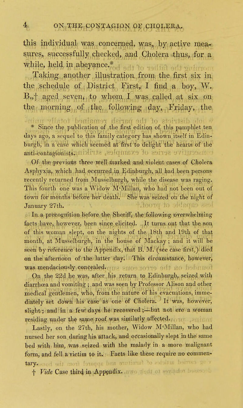 4^ ON, 1:111;jC9Jf:yA^^Q|«( .p]j'^pHg|.ERA. this individual was concerned, was, by active mea- sures, successfully checked, and Cholera thus, for a while, held in abeyance.*„f Taking another illustration from the first six in the .schedule of. District First,? I find a boy, W. B„f aged seven,v;tQ ^hpm.J,,was, palled at six on * Since the pi^blication of ,tbe first edition of, this pamphlet ten days ago, a sequel to this family category has shown itself in Edin- burgh, in a ca's'^ which keemed ai first to delight the hearts of the anti-contagionists^.Ili>li'tla tPMqmHY.'i io 89ri'^3 y'/ni* (iQf the previous three well liiarked and violent cases of Cholera Asphyxia, Avhich liad occurred in Edinburgh, all had been persons recently returned from Musselburgh, while the disease was raging. This fourth one was a Widow M'Millan, who had not been out of town for montlis before her death. She was seized on the night of January 27th. K'iooTnf to j^^nffn'^ f>'' In a precognition before the Sheriff, the following overwhelming facts.have, however, bpen since elicited. ,It turns p^it that the son, of this woman slept, on the nights of the .18th and 19th of that month, at Musselburgh, in the bouse of Mackay; and it will be seen by reference io the Appendix, that B. M. (see case first.,) died on the afternoon of the latter day. ' This circumstance, however, was mendaciously concealed.,f. rri- m -' - ! ' ■ ri On the 22d he was, after his rctui-n to Edinburgh, seized with diarrhoea and vomiting ; .and was seen by Professor Alison and other medical gentlemen, who, from the nature of his evacuations, imme- diately set down his''case'as one of Cholera. ' It was, however, slight ;^ ■ and! in' ar fewt days he • recovered ;—but not ere a woman i^esiding under the sqnie roof ^vas similarly affected.;, .-'u . r Lastly, on the 27th, his mother, Widow M'Millan, who had nursed her son during his attack, and occasionally slept in the same bed with him, was seized with the malady in a more malignant form, and fell a victim to it.; Facts like these require no commen- tary, ft foinfiiji; li«« 9iliir l iiUR ' f Fjc/e Case thir4 in Appendix.