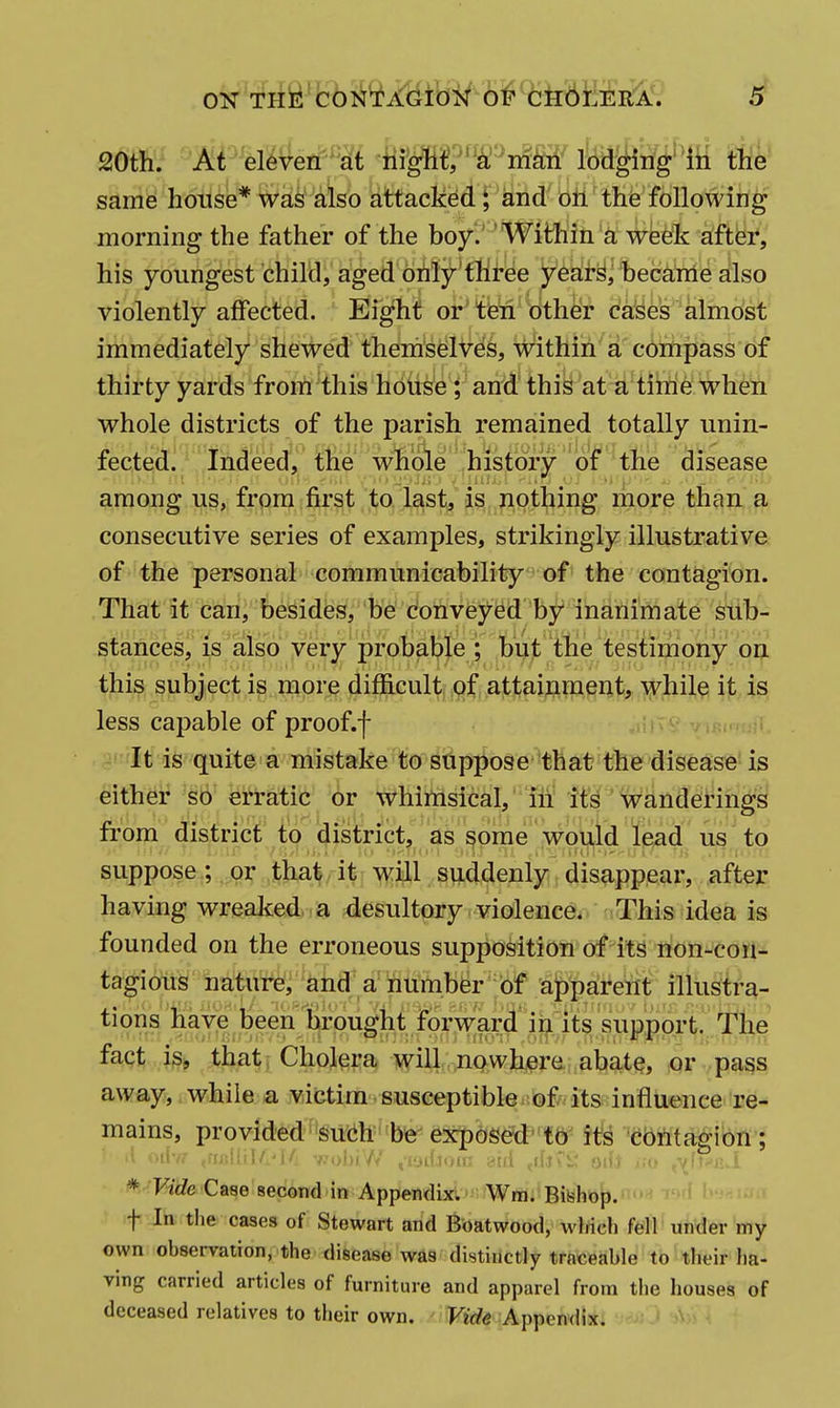 20th. At eleven at mgM, a man lodging' In the same house* wak also attacked ^ and on the following morning the father of the boy.' ' Within a week after, his youngest child, aged orify*three yea!r§, became also violently affected. Eight or'tbn btheir ca'ses almost immediately shewd' tlie'm'sdlV^^, w^ithih'a c6irhpass of thirty yards from this house; and this at a time w^hen whole districts of the parish remained totally unin- fected. Indeed, the whole history of the disease among us, from first to last, is nothing more than a consecutive series of examples, strikingly illustrative of the personal communicability of the contagion. That it can, besides, be conveyed by inanimate sub- stances, is also very'probab^^^^ Ibut ttie testimony on this subject is more difficult, j9^', Attai,ftm^ilt, lyhile it is less capable of proof.f c It is quite a mistake to suppose that the disease is either so erratic or whimsical, iii its wanderings from district to district, as some would lead us to suppose; or that it will suddenly disappear, after having wreaked a desultory violence. This idea is founded on the erroneous supposition of its non-con- tagious nature, and a number of apparent illustra- tions have been brought forward'iii its su'pp^ fact ig^ that; Cholera will nowhere abate, or pa^s away, while a victim susceptible of its influence re- mains, provid'ed''suicih''be'exposefd' tb its cbrttaffion ; * Vide Case second in Appendix; Wm. Bishop. t In the cases of Stewart and Boatwood, wWch fell under my own obsei-vation, the disease was distinctly traceable to their ha- ving carried articles of furniture and apparel from the houses of deceased relatives to their own. Vide Appendix.