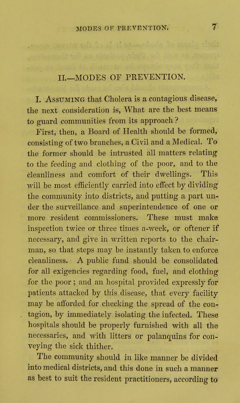 r II.—MODES OF PREVENTION. I. Assuming that Cholera is a contagious disease, the next consideration is, What are the best means to guard communities from its approach ? First, then, a Board of Health should be formed, consisting of two branches, a Civil and a Medical. To the former should be intrusted all matters relating to the feeding and clothing of the poor, and to the cleanliness and comfort of their dwellings. This will be most efficiently carried into effect by dividing the community into districts, and putting a part un- der the surveillance and superintendence of one or more resident commissioners. These must make inspection twice or three times a-week, or oftener if necessary, and give in written reports to the chair- man, so that steps may be instantly taken to enforce cleanliness. A public fund should be consolidated for all exigencies regarding food, fuel, and clothing for the poor; and an hospital provided expressly for patients attacked by this disease, that every facility may be afforded for checking the spread of the con- tagion, by immediately isolating the infected. These hospitals should be properly furnished with all the necessaries, and with litters or palanquins for con- veying the sick thither. The community should in like manner be divided into medical districts, and this done in such a manner as best to suit the resident practitioners, according to