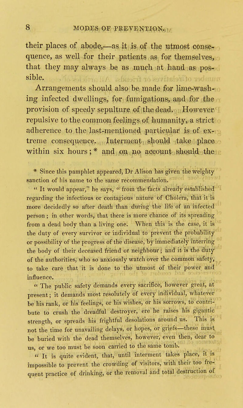 MODES OF PREYEI^T^W,,,!,. their places of abode,—as it is of the utmost conse-f., quence, as well for their patients as for them selves, that they may always be as much at haijdi.a8.;posr>u sible. ..■.r^.V'to v,-' -m^ Arrangements should also be made for lime-wash-io ing infected dwellings, for fumigations, and for then provision of speedy sepulture of the deadr. HowevenT repulsive to the common feelings of humanity, a stricttio adherence to the last-mentioned particular is of ex-! treme consequence. Interment should take placet• within six hours;* and on no^ account should the,j£ * Since this pamphlet appeared, Dr Alison has given the weighty- sanction of his name to the same recommendation. '  It would appear, he says,  from the facts already fes'tat)iish^¥''^ regarding the infectious or contagious nature of Cholera, that it is more decidedly so after death than during the life of an infected^''* person; in other words, that there is more chance of its spreading from a dead body than a living one. When this is the case, it iy^ the duty of every survivor or individual to prevent the probability''^^ or possibility of the progress of the disease, by immediately interring the body of their deceased friend or neighbour; and it is the duty' of the authorities, who so anxiously watch over the common safety, to take care that it is done to the utmost of their power and' mfluence. , *' The public safety demands every sacrifice, however great, at present; it demands most resolutely of every individual, whatever be his rank, or his feelings, or his wishes, or his sorrows, to contri-^ bute to crush the dreadful destroyer, ere he raises his gigantic strength, or spreads his frightful desolations around us. This is not the time for unavailing delays, or hopes, or griefs—these must be buried with the dead themselves, however, even then, dear to us, or we too must be soon carried to the same tomb. « It is quite evident, that, until interment takes place, it is impossible to prevent the crowding of visitors, with their too fre- quent practice of drinking, or the removal and total destruction of >t(tt