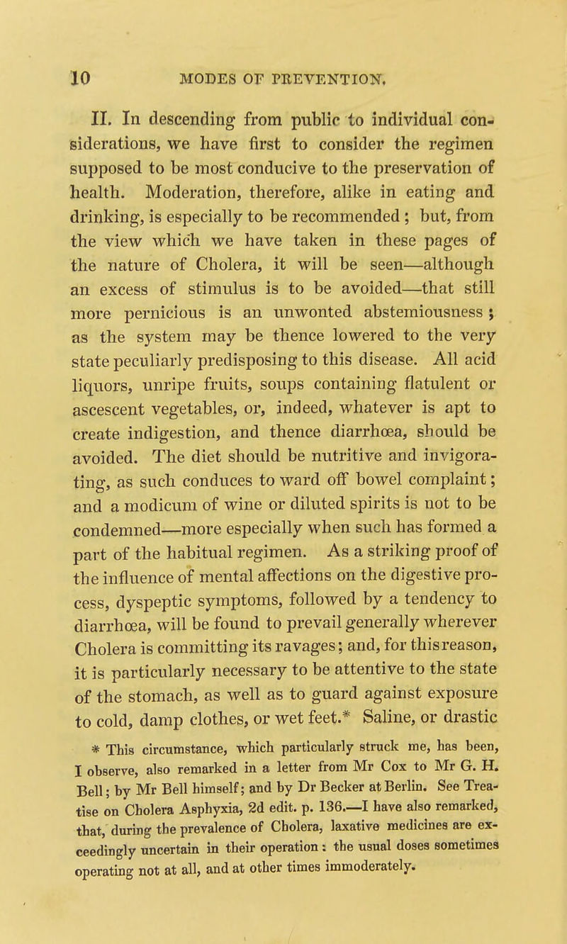 II. In descending from public to individual con- siderations, we have first to consider the regimen supposed to be most conducive to the preservation of health. Moderation, therefore, alike in eating and drinking, is especially to be recommended ; but, from the view which we have taken in these pages of the nature of Cholera, it will be seen—although an excess of stimulus is to be avoided—that still more pernicious is an unwonted abstemiousness ; as the system may be thence lowered to the very state peculiarly predisposing to this disease. All acid liquors, unripe fruits, soups containing flatulent or ascescent vegetables, or, indeed, whatever is apt to create indigestion, and thence diarrhoea, should be avoided. The diet should be nutritive and invigora- ting, as such conduces to ward off bowel complaint; and a modicum of wine or diluted spirits is not to be condemned—more especially when such has formed a part of the habitual regimen. As a striking proof of the influence of mental affections on the digestive pro- cess, dyspeptic symptoms, followed by a tendency to diarrhoea, will be found to prevail generally wherever Cholera is committing its ravages; and, for this reason, it is particularly necessary to be attentive to the state of the stomach, as well as to guard against exposure to cold, damp clothes, or wet feet.* Saline, or drastic * This circumstance, which particularly struck me, has been, I observe, also remarked in a letter from Mr Cox to Mr G. H. Bell; by Mr Bell himself; and by Dr Becker at Berlin. See Trea- tise on Cholera Asphyxia, 2d edit. p. 136—I have also remarked, that, during the prevalence of Cholera, laxative medicines are ex- ceedingly uncertain in their operation: the usual doses sometimes operating not at all, and at other times immoderately.