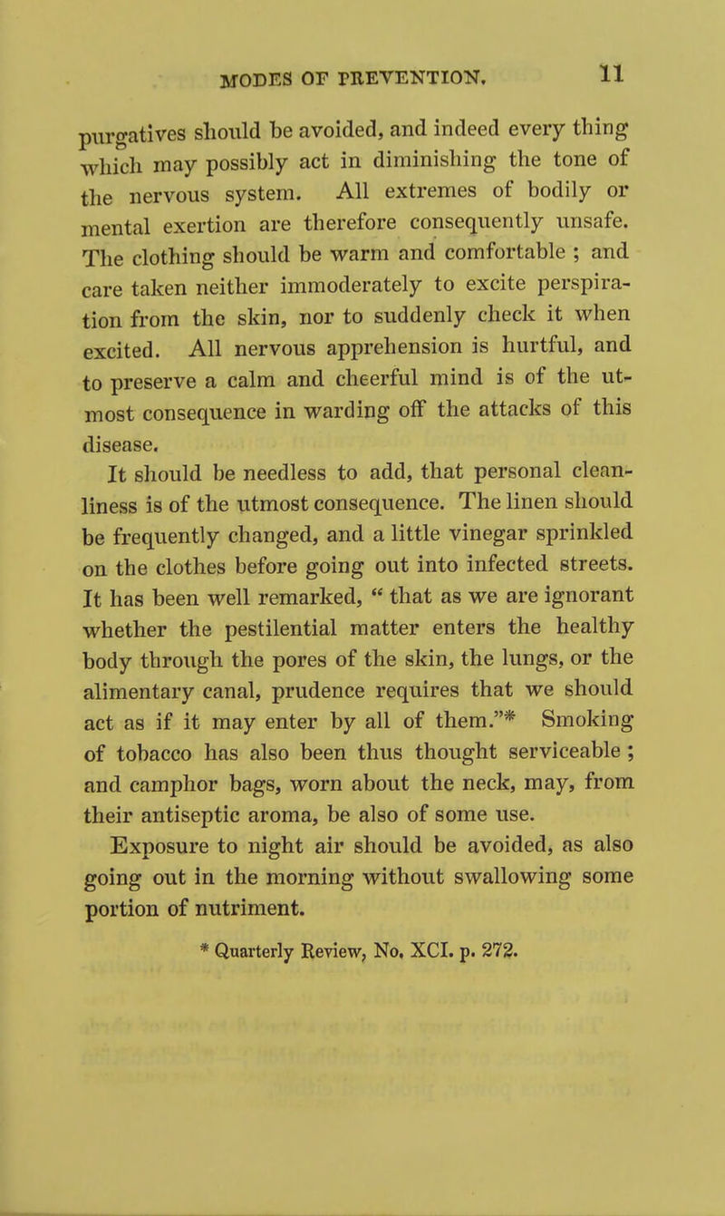 purgatives should be avoided, and indeed every thing which may possibly act in diminishing the tone of the nervous system. All extremes of bodily or mental exertion are therefore consequently unsafe. The clothing should be warm and comfortable ; and care taken neither immoderately to excite perspira- tion from the skin, nor to suddenly check it when excited. All nervous apprehension is hurtful, and to preserve a calm and cheerful mind is of the ut- most consequence in warding off the attacks of this disease. It should be needless to add, that personal clean- liness is of the utmost consequence. The linen should be frequently changed, and a little vinegar sprinkled on the clothes before going out into infected streets. It has been well remarked,  that as we are ignorant whether the pestilential matter enters the healthy body through the pores of the skin, the lungs, or the alimentary canal, prudence requires that we should act as if it may enter by all of them.* Smoking of tobacco has also been thus thought serviceable; and camphor bags, worn about the neck, may, from their antiseptic aroma, be also of some use. Exposure to night air should be avoided, as also going out in the morning without swallowing some portion of nutriment. * Quarterly Review, No, XCI. p. 27?.