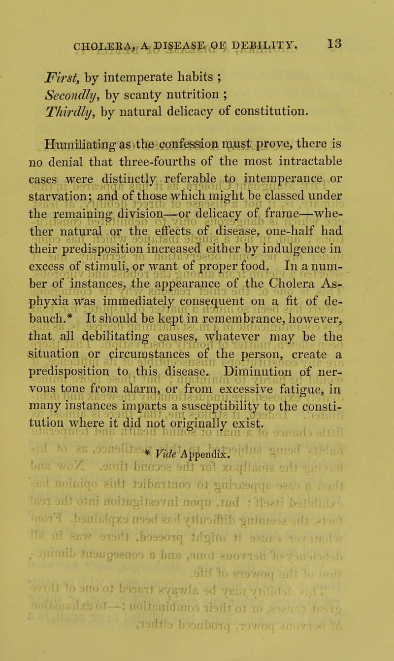 First, by intemperate habits ; Secondly, by scanty nutrition ; Thirdlij, by natural delicacy of constitution. Humiliating as the confession niust prove, there is no denial that three-fourths of the most intractable cases were distinctly referable to intemperance, or starvation; and of those which might be classed under the remaining division—or delicacy of frame—whe- ther natural or the effects, of disease, one-half had their predisposition increased either by indulgence in excess of stimuli, or want of proper food. In a num- ber of instances, the appearance of the Cholera As- phyxia was immediately consequent on a fit of de- bauch.* It should be kept in remembrance, however, that all debilitating causes, whatever may be the situation ,or pirpumstances of the person, create a predisposition to, this disease. Diminution of ner- vous tone from alarii^, or from excessive fatigue, in many instances imparts a susceptibility to the consti- tution where it did not originally exist. *- Vide Appen^i:^?' ai ijoijiigrtaoviii noqu ji/d