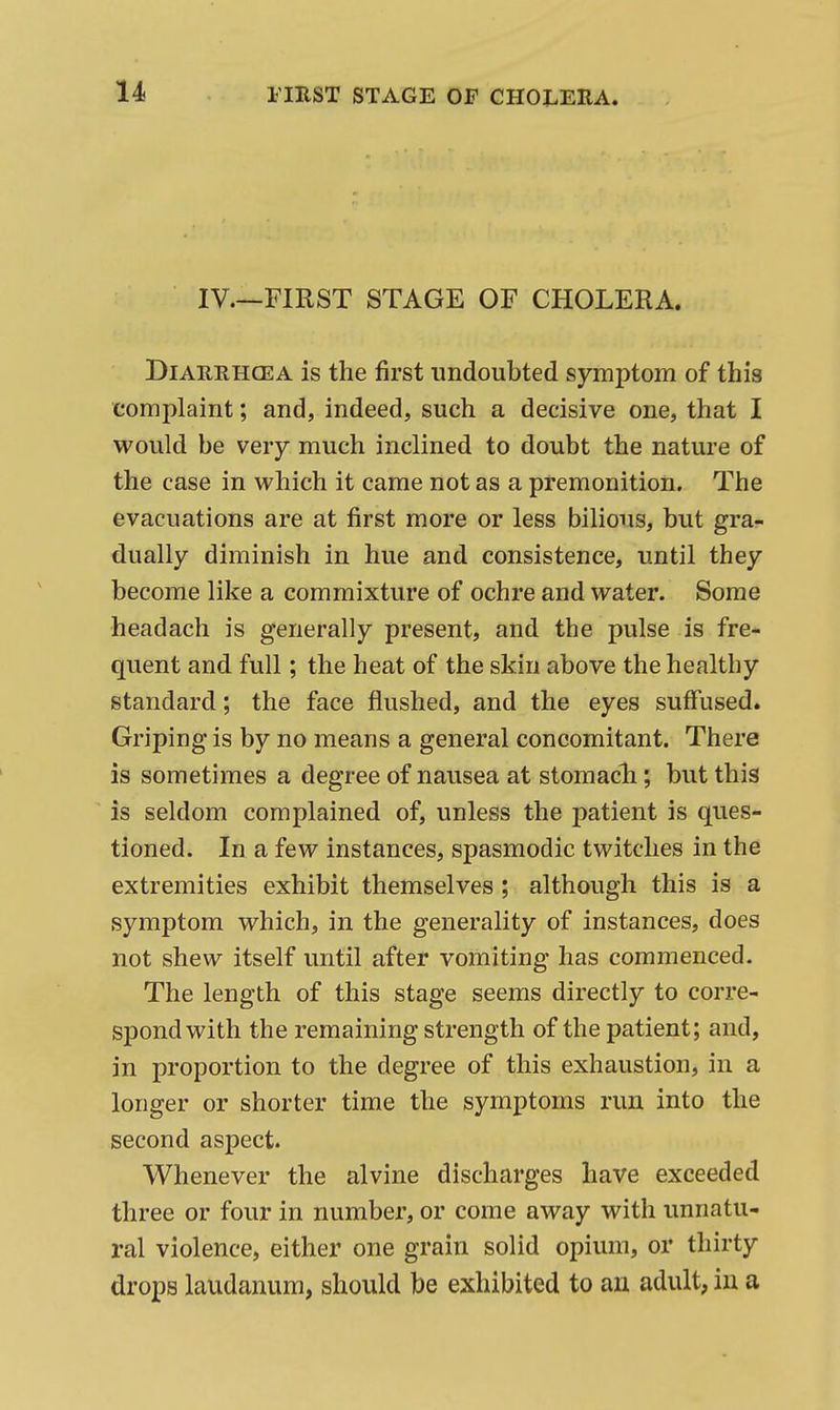 IV.—FIRST STAGE OF CHOLERA. DiAREHCEA is the first undoubted symptom of this complaint; and, indeed, such a decisive one, that I would be very much inclined to doubt the nature of the case in which it came not as a premonition. The evacuations are at first more or less bilious, but gra- dually diminish in hue and consistence, until they become like a commixture of ochre and water. Some headach is generally present, and the pulse is fre- quent and full; the heat of the skin above the healthy standard; the face flushed, and the eyes suffused. Griping is by no means a general concomitant. There is sometimes a degree of nausea at stomacli; but this is seldom complained of, unless the patient is ques- tioned. In a few instances, spasmodic twitches in the extremities exhibit themselves ; although this is a symptom which, in the generality of instances, does not shew itself until after vomiting has commenced. The length of this stage seems directly to corre- spond with the remaining strength of the patient; and, in proportion to the degree of this exhaustion, in a longer or shorter time the symptoms run into the second aspect. Whenever the alvine discharges have exceeded three or four in number, or come away with unnatu- ral violence, either one grain solid opium, or thirty drops laudanum, should be exhibited to au adult, in a