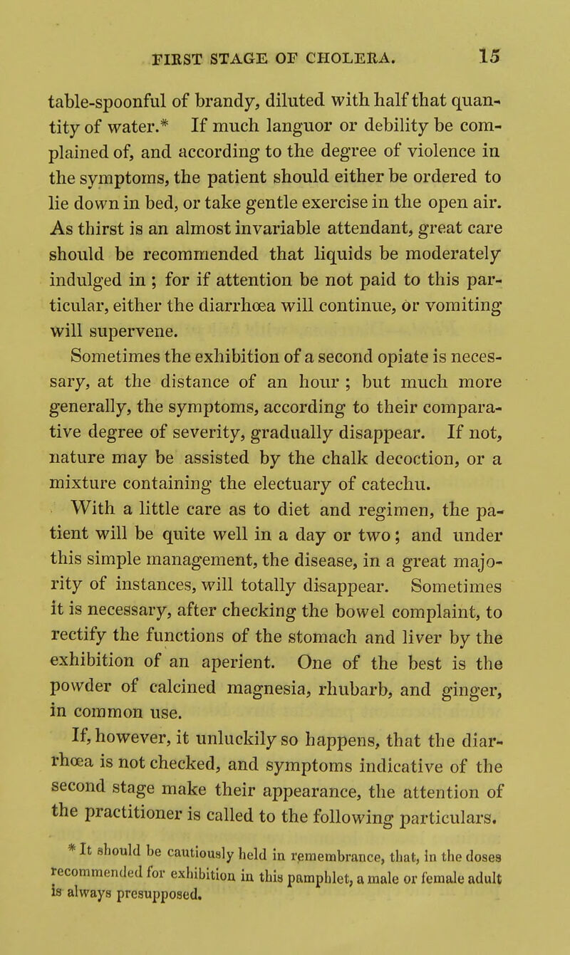 table-spoonful of brandy, diluted with half that quan^ tity of water.* If much languor or debility be com- plained of, and according to the degree of violence in the symptoms, the patient should either be ordered to lie down in bed, or take gentle exercise in the open air. As thirst is an almost invariable attendant, great care should be recommended that liquids be moderately indulged in ; for if attention be not paid to this par- ticular, either the diarrhoea will continue, or vomiting will supervene. Sometimes the exhibition of a second opiate is neces- sary, at the distance of an hour ; but much more generally, the symptoms, according to their compara- tive degree of severity, gradually disappear. If not, nature may be assisted by the chalk decoction, or a mixture containing the electuary of catechu. With a little care as to diet and regimen, the pa- tient will be quite well in a day or two; and under this simple management, the disease, in a great majo- rity of instances, will totally disappear. Sometimes it is necessary, after checking the bowel complaint, to rectify the functions of the stomach and liver by the exhibition of an aperient. One of the best is the powder of calcined magnesia, rhubarb, and ginger, in common use. If, however, it unluckily so happens, that the diar- rhoea is not checked, and symptoms indicative of the second stage make their appearance, the attention of the practitioner is called to the following particulars. *It should be cautiously held in remembrance, that, In the doses recommended for exhibition in thia pamphlet, a male or female adult is always presupposed.