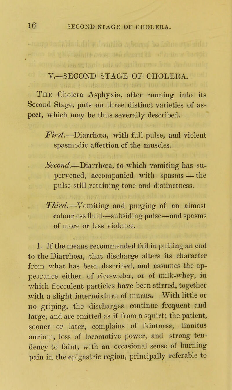 v.—SECOND STAGE OF CHOLERA. The Cholera Asphyxia, after running into its Second Stage, puts on three distinct varieties of as- pect, which may be thus severally described. First.—Diarrhoea, with full pulse, and violent spasmodic affection of the muscles. Second.—Diarrhoea, to which vomiting has su- pervened, accompanied with spasms — the pulse still retaining tone and distinctness. Third.—Vomiting and purging of an almost colourless fluid—subsiding pulse—and spasms of more or less violence. I. If the means recommended fail in putting an end to the Diarrhoea, that discharge alters its character from what has been described, and assumes the ap- pearance either of rice-water, or of milk-whey, in which flocculent particles have been stirred, together with a slight intermixture of mucus. With little or no griping, the discharges continue frequent and large, and are emitted as if from a squirt; the patient, sooner or later, complains of faintness, tinnitus aurium, loss of locomotive power, and strong ten- dency to faint, with an occasional sense of burning pain in the epigastric region, principally referable to