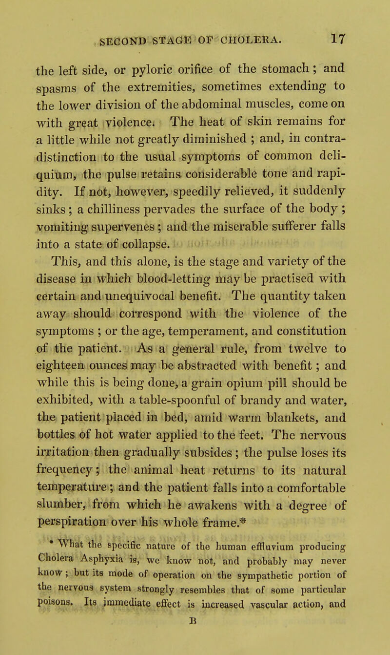 the left side, or pyloric orifice of the stomach; and spasms of the extremities, sometimes extending to the lower division of the abdominal muscles, come on with great violence. The heat of skin remains for a little while not greatly diminished ; and, in contra- distinction to the usual symptoms of common deli- quium, the pulse retains, considerable tone and rapi- dity. If not, however, speedily relieved, it suddenly sinks ; a chilliness pervades the surface of the body ; vomiting supervenes ; and the miserable sufferer falls into a state of collapse. This, and this alone, is the stage and variety of the disease in which blood-letting may be practised with certain and unequivocal benefit. The quantity taken away should correspond with the violence of the symptoms ; or the age, temperament, and constitution of the patient. As a general rule, from twelve to eighteen ounces may be abstracted with benefit; and while this is being done, a grain opium pill should be exhibited, with a table-spoonful of brandy and water, the patient placed in bed, amid warm blankets, and bottles of hot water applied to the feet. The nervous irritation then gradually subsides ; the pulse loses its frequency; the animal heat returns to its natural temperature; and the patient falls into a comfortable slumber, from which he awakens with a degree of perspiration over his whole frame.* • What the specific nature of the human effluvium producing Cholera Asphyxia is, we know not, and probab?y may never know; but its mode of operation on the sympathetic portion of the nervous system strongly resembles tliat of some particular poisons. Its immediate eflfect is increased vascular action, and B