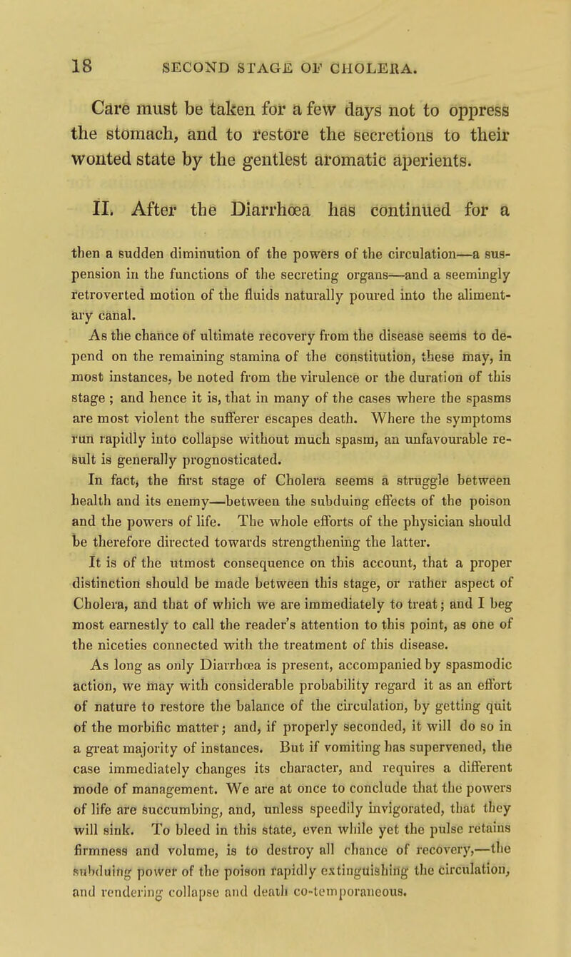 Care must be taken for a few days not to oppress the stomach, and to restore the secretions to their wonted state by the gentlest aromatic aperients. II* After the Diarrhoea has continued for a then a sudden diminution of the powers of the circulation—a sus- pension in the functions of the secreting organs—and a seemingly retroverted motion of the fluids naturally poured into the aliment- iary canal. As the chance of ultimate recovery from the disease seems to de- pend on the remaining stamina of the constitution, these may, in most instances, be noted from the virulence or the duration of this stage ; and hence it is, that in many of the cases where the spasms are most violent the sufferer escapes death. Where the symptoms run rapidly into collapse without much spasm, an unfavourable re- sult is generally prognosticated. In fact, the first stage of Cholera seems a struggle between health and its enemy—between the subduing effects of the poison and the powers of life. The whole efforts of the physician should be therefore directed towards strengthening the latter. It is of the utmost consequence on this account, that a proper distinction should be made between this stage, or rather aspect of Cholera, and that of which we are immediately to treat; and I beg most earnestly to call the reader's attention to this point, as one of the niceties connected with the treatment of this disease. As long as only Diarrhoea is present, accompanied by spasmodic action, we may with considerable probability regard it as an eflbrt of nature to restore the balance of the circulation, by getting quit of the morbific matter j and, if properly seconded, it will do so in a great majority of instances. But if vomiting has supervened, the case immediately changes its character, and requires a different mode of management. We are at once to conclude that the powers of life are succumbing, and, unless speedily invigorated, that tliey will sink. To bleed in this statC;, even while yet the pulse retains firmness and volume, is to destroy all chance of recoverj',—the subduing power of the poison rapidly extinguishing the circulation, and rendering collapse and death co-temporaneous.