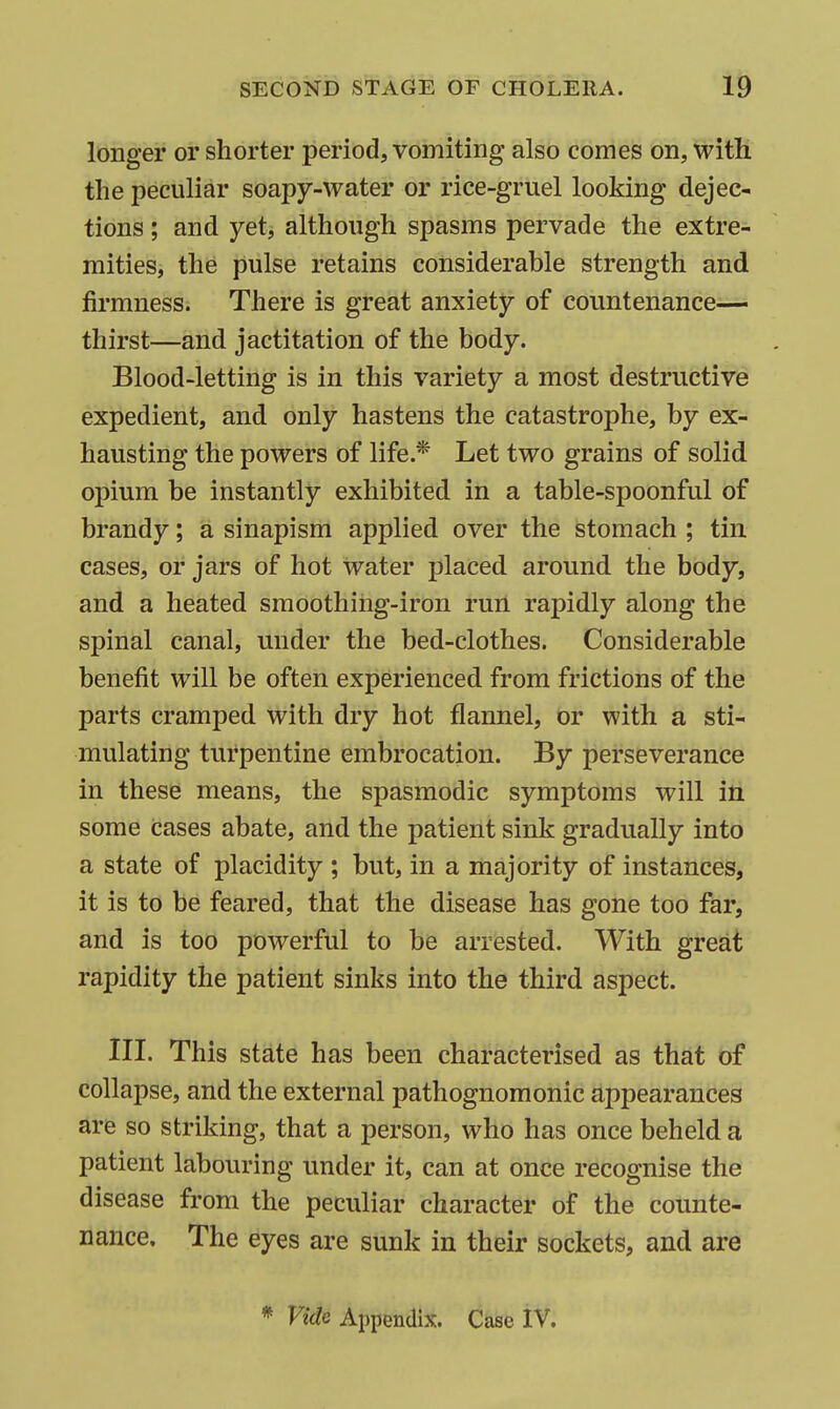 longer or shorter period, vomiting also comes on, with, the peculiar soapy-water or rice-gruel looking dejec- tions ; and yet, although spasms pervade the extre- mities, the pulse retains considerable strength and firmness. There is great anxiety of countenance— thirst—and jactitation of the body. Blood-letting is in this variety a most destructive expedient, and only hastens the catastrophe, by ex- hausting the powers of life.* Let two grains of solid opium be instantly exhibited in a table-spoonful of brandy; a sinapism applied over the stomach ; tin cases, or jars of hot water placed around the body, and a heated smoothing-iron run rapidly along the spinal canal, under the bed-clothes. Considerable benefit will be often experienced from frictions of the parts cramped with dry hot flannel, or with a sti- mulating turpentine embrocation. By perseverance in these means, the spasmodic symptoms will itt some cases abate, and the patient sink gradually into a state of placidity ; but, in a majority of instances, it is to be feared, that the disease has gone too far, and is too powerful to be arrested. With great rapidity the patient sinks into the third aspect. III. This state has been characterised as that of collapse, and the external pathognomonic appearances are so striking, that a person, who has once beheld a patient labouring under it, can at once recognise the disease from the peculiar character of the counte- nance. The eyes are sunk in their sockets, and are * Vide Appendix. Case IV.