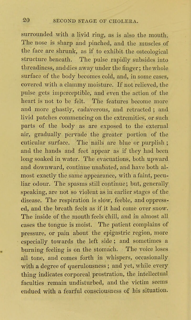 slUTOunded with a livid ring, as is also the mouth. The nose is sharp and pinched, and the muscles of the face are shrunk, as if to exhibit the osteological structure beneath. The pulse rapidly subsides into threadiness, and dies away under the finger; the whole surface of the body becomes cold, and, in some cases, covered with a clammy moisture. If not relieved, the pulse gets imperceptible, and even the action of the heart is not to be felt. The features become more and more ghastly, cadaverous, and retracted ; and livid patches commencing on the extremities, or such parts of the body as are exposed to the external air, gradually pervade the greater portion of the cuticular surface. The nails are blue or purplish ; and the hands and feet appear as if they had been long soaked in water. The evacuations, both upward and downward, continue unabated, and have both al- most exactly the same appearance, with a faint, pecu- liar odour. The spasms still continue; but, generally speaking, are not so violent as in earlier stages of the disease. The respiration is slow, feeble, and oppress- ed, and the breath feels as if it had come over snow. The inside of the mouth feels chill, and in almost all cases the tongue is moist. The patient complains of pressure, or pain about the epigastric region, more especially towards the left side ; and sometimes a burning feeling is on the stomach. The voice loses all tone, and comes forth in whispers, occasionally with a degree of querulousness; and yet, while every thing indicates corporeal prostration, the intellectual faculties remain undisturbed, and the victim seems endued with a fearful consciousness of his situation.