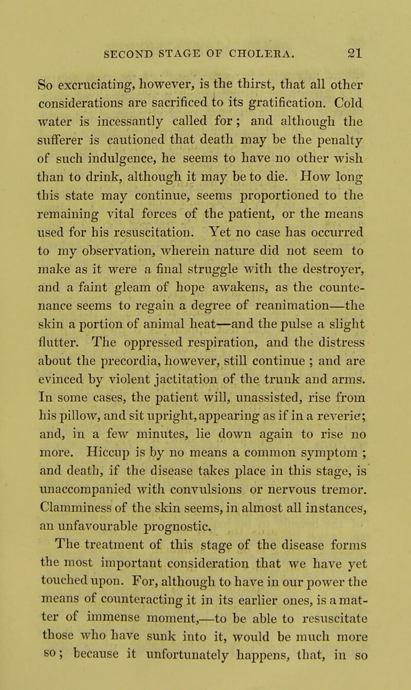 So excruciating, however, is the thirst, that all other considerations are sacrificed to its gratification. Cold water is incessantly called for; and although the sufferer is cautioned that death may be the penalty of such indulgence, he seems to have no other wish than to drink, although it may be to die. How long this state may continue, seems proportioned to the remaining vital forces of the patient, or the means used for his resuscitation. Yet no case has occurred to my observation, wherein nature did not seem to make as it were a final struggle with the destroyer, and a faint gleam of hope awakens, as the counte- nance seems to regain a degree of reanimation—the skin a portion of animal heat—and the pulse a slight flutter. The oppressed respiration, and the distress about the precordia, however, still continue ; and are evinced by violent jactitation of the trunk and arms. In some cases, the patient will, unassisted, rise from his pillow, and sit upright,appearing as if in a reverie; and, in a few minutes, lie down again to rise no more. Hiccup is by no means a common symptom ; and death, if the disease takes place in this stage, is unaccompanied with convulsions or nervous tremor. Clamminess of the skin seems, in almost all instances, an unfavourable prognostic. The treatment of this stage of the disease forms the most important consideration that we have yet touched upon. For, although to have in our power the means of counteracting it in its earlier ones, is a mat- ter of immense moment,—to be able to resuscitate those who have sunk into it, would be much more so; because it unfortunately happens, that, in so