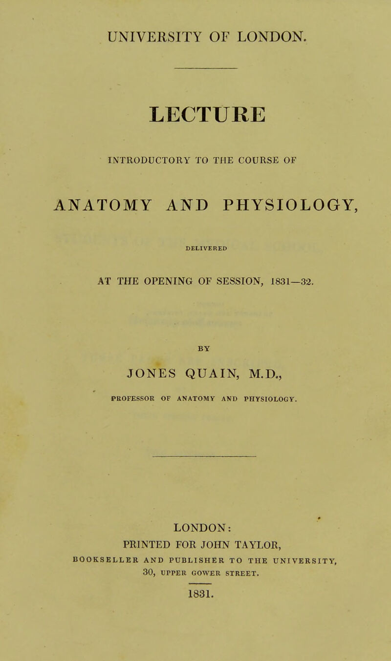UNIVERSITY OF LONDON. LECTURE INTRODUCTORY TO THE COURSE OF ANATOMY AND PHYSIOLOGY, DELIVERED AT THE OPENING OF SESSION, 1831—32. JONES QUAIN, M.D., PROFESSOR OF ANATOMY AND PHYSIOLOGY. LONDON: PRINTED FOR JOHN TAYLOR, BOOKSELLER AND PUBLISHER TO THE UNIVERSITY, 30, UPPER GOWER STREET. 183L