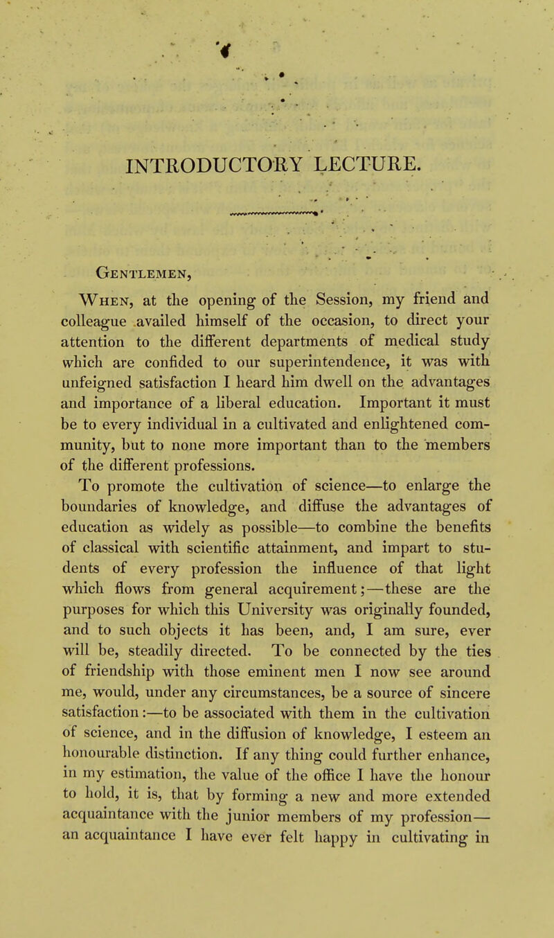 INTRODUCTORY LECTURE. Gentlemen, When, at the opening of the Session, my friend and colleague availed himself of the occasion, to direct your attention to the different departments of medical study which are confided to our superintendence, it was with unfeigned satisfaction I heard him dwell on the advantages and importance of a liberal education. Important it must be to every individual in a cultivated and enlightened com- munity, but to none more important than to the members of the different professions. To promote the cultivation of science—to enlarge the boundaries of knowledge, and diffuse the advantages of education as widely as possible—to combine the benefits of classical with scientific attainment, and impart to stu- dents of every profession the influence of that light which flows from general acquirement;—these are the purposes for which this University was originally founded, and to such objects it has been, and, I am sure, ever will be, steadily directed. To be connected by the ties of friendship with those eminent men I now see around me, would, under any circumstances, be a source of sincere satisfaction:—to be associated with them in the cultivation of science, and in the diffusion of knowledge, I esteem an honourable distinction. If any thing could further enhance, in my estimation, the value of the office I have the honour to hold, it is, that by forming a new and more extended acquaintance with the junior members of my profession— an acquaintance I have ever felt happy in cultivating in