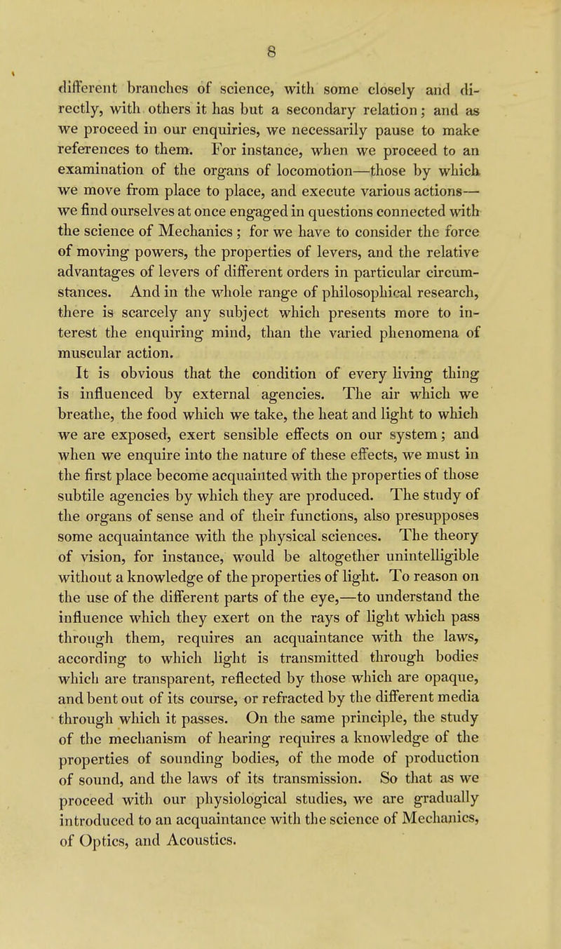 different branches of science, with some closely and di- rectly, with others it has but a secondary relation; and as we proceed in our enquiries, we necessarily pause to make references to them. For instance, when we proceed to an examination of the organs of locomotion—those by which we move from place to place, and execute various actions— we find ourselves at once engaged in questions connected with the science of Mechanics ; for we have to consider the force of moving powers, the properties of levers, and the relative advantages of levers of different orders in particular circum- stances. And in the whole range of philosophical research, there is scarcely any subject which presents more to in- terest the enquiring mind, than the varied phenomena of muscular action. It is obvious that the condition of every living thing is influenced by external agencies. The air which we breathe, the food which we take, the heat and light to which we are exposed, exert sensible effects on our system; and when we enquire into the nature of these effects, we must in the first place become acquainted with the properties of those subtile agencies by which they are produced. The study of the organs of sense and of their functions, also presupposes some acquaintance with the physical sciences. The theory of vision, for instance, would be altogether unintelligible without a knowledge of the properties of light. To reason on the use of the different parts of the eye,—to understand the influence which they exert on the rays of light which pass through them, requires an acquaintance with the laws, according to which light is transmitted through bodies which are transparent, reflected by those which are opaque, and bent out of its course, or refracted by the different media through which it passes. On the same principle, the study of the mechanism of hearing requires a knowledge of the properties of sounding bodies, of the mode of production of sound, and the laws of its transmission. So that as we proceed with our physiological studies, we are gradually introduced to an acquaintance with the science of Mechanics, of Optics, and Acoustics.