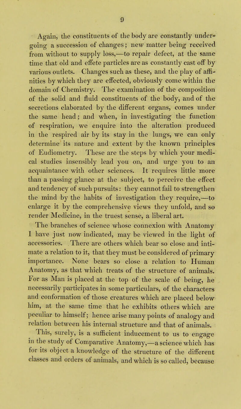 Again, tlie constituents of the body are constantly under- going a succession of changes; new matter being received from without to supply loss,—to repair defect, at the same time that old and elFete particles are as constantly cast olF by various outlets. Changes such as these, and the play of affi- nities by which they are effected, obviously come within the domain of Chemistry. The examination of the composition of the solid and fluid constituents of the body, and of the secretions elaborated by the different organs, comes under the same head; and when, in investigating the function of respiration, we enquire into the alteration produced in the respired air by its stay in the lungs, we can only determine its nature and extent by the known principles of Eudiometry. These are the steps by which your medi- cal studies insensibly lead you on, and urge you to an acquaintance with other sciences. It requires little more than a passing glance at the subject, to perceive the effect and tendency of such pursuits: they cannot fail to strengthen the mind by the habits of investigation they require,—to enlarge it by the comprehensive views they unfold, and so render Medicine, in the truest sense, a liberal art. The branches of science whose connexion with Anatomy I have just now indicated, may be viewed in the light of accessories. There are others which bear so close and inti- mate a relation to it, that they must be considered of primary importance. None bears so close a relation to Human Anatomy, as that which treats of the structure of animals. For as Man is placed at the top of the scale of being, he necessarily participates in some particulars, of the characters and conformation of those creatures which are placed below him, at the same time that he exhibits others which are peculiar to himself; hence arise many points of analogy and relation between his internal structure and that of animals. This, surely, is a sufficient inducement to us to engage in the study of Comparative Anatomy,—a science which has for its object a knowledge of the structure of the different classes and orders of animals, and which is so called, because