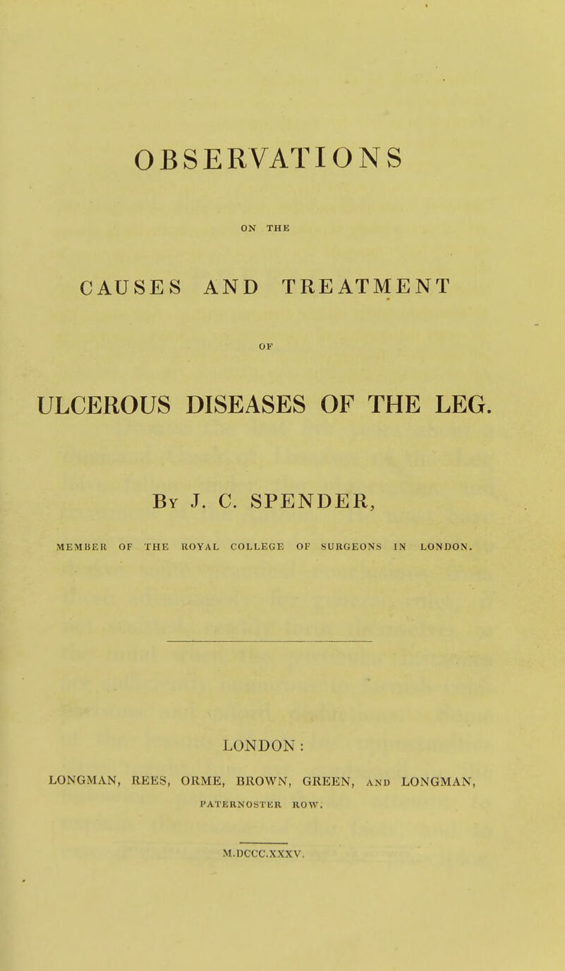 OBSERVATIONS ON THE CAUSES AND TREATMENT OF ULCEROUS DISEASES OF THE LEG. By J. C. SPENDER, MEMBER OF THE ROYAL COLLEGE OF SURGEONS IN LONDON. LONDON: LONGMAN, REES, ORME, BROWN, GREEN, and LONGMAN, PATERNOSTliR ROW. M.DCCC.XXXV.