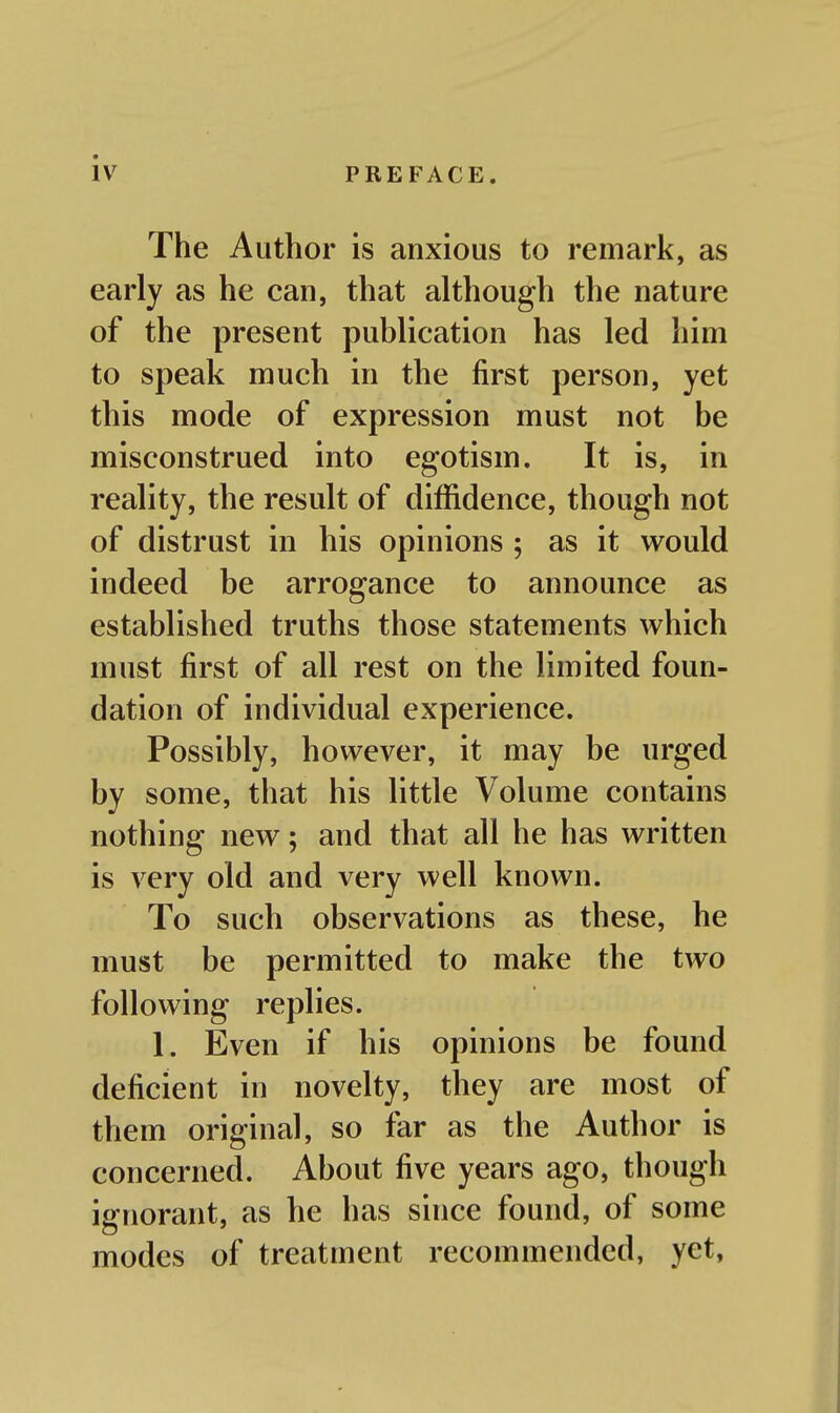 The Author is anxious to remark, as early as he can, that although the nature of the present publication has led him to speak much in the first person, yet this mode of expression must not be misconstrued into egotism. It is, in reality, the result of diffidence, though not of distrust in his opinions ; as it would indeed be arrogance to announce as established truths those statements which must first of all rest on the limited foun- dation of individual experience. Possibly, however, it may be urged by some, that his little Volume contains nothing new; and that all he has written is very old and very well known. To such observations as these, he must be permitted to make the two following replies. 1. Even if his opinions be found deficient in novelty, they are most of them original, so far as the Author is concerned. About five years ago, though ignorant, as he has since found, of some modes of treatment recommended, yet,