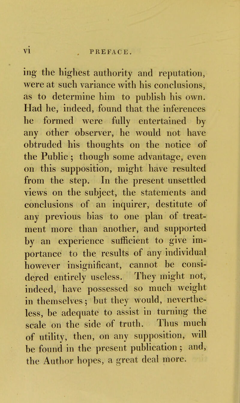 ing the highest authority and reputation, were at such variance with his conclusions, as to determine him to puhlish his own. Had he, indeed, found that the inferences he formed were fully entertained by any other observer, he would not have obtruded his thoughts on the notice of the Public; though some advantage, even on this supposition, might have resulted from the step. In the present unsettled views on the subject, the statements and conclusions of an inquirer, destitute of any previous bias to one plan of treat- ment more than another, and supported by an experience sufficient to give im- portance to the results of any individual however insignificant, cannot be consi- dered entirely useless. They might not, indeed, have possessed so much weight in themselves; but they would, neverthe- less, be adequate to assist in turning the scale on the side of truth. Thus much of utility, then, on any supposition, will be found in the present publication; and, the Author hopes, a great deal more.