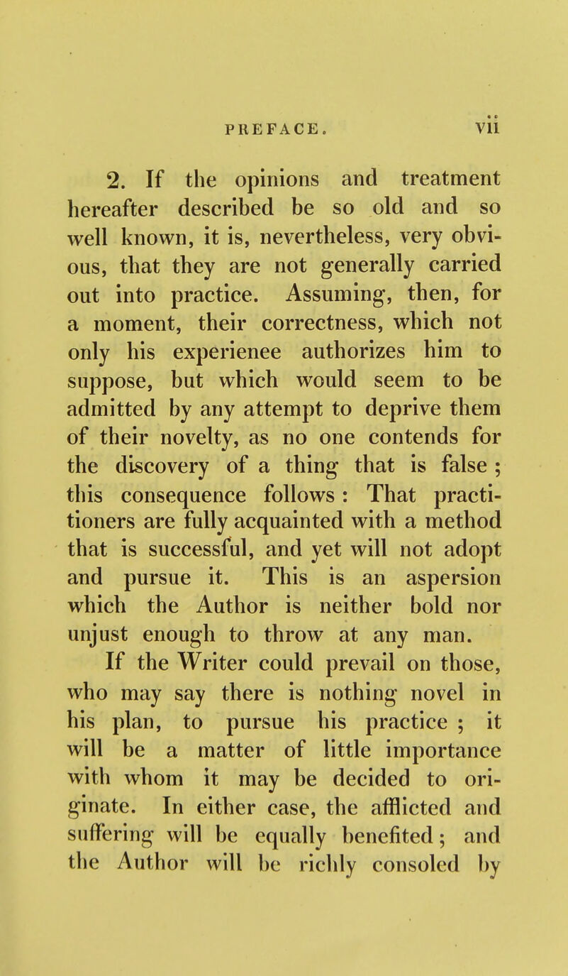 2. If the opinions and treatment hereafter described be so old and so well known, it is, nevertheless, very obvi- ous, that they are not generally carried out into practice. Assuming, then, for a moment, their correctness, which not only his experience authorizes him to suppose, but which would seem to be admitted by any attempt to deprive them of their novelty, as no one contends for the discovery of a thing that is false; this consequence follows: That practi- tioners are fully acquainted with a method that is successful, and yet will not adopt and pursue it. This is an aspersion which the Author is neither bold nor unjust enough to throw at any man. If the Writer could prevail on those, who may say there is nothing novel in his plan, to pursue his practice ; it will be a matter of little importance with whom it may be decided to ori- ginate. In either case, the afflicted and suffering will be equally benefited; and the Author will be richly consoled by