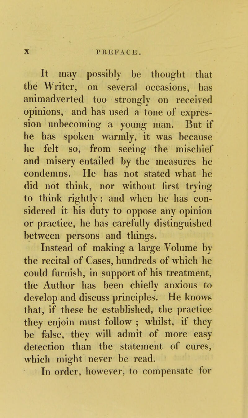 It may possibly be thought that the Writer, on several occasions, has animadverted too strongly on received opinions, and has used a tone of expres- sion unbecoming a young man. But if he has spoken warmly, it was because he felt so, from seeing the mischief and misery entailed by the measures he condemns. He has not stated what he did not think, nor without first trying to think rightly: and when he has con- sidered it his duty to oppose any opinion or practice, he has carefully distinguished between persons and things. Instead of making a large Volume by the recital of Cases, hundreds of which he could furnish, in support of his treatment, the Author has been chiefly anxious to develop and discuss principles. He knows that, if these be established, the practice they enjoin must follow ; whilst, if they be false, they will admit of more easy detection than the statement of cures, which might never be read. In order, however, to compensate for