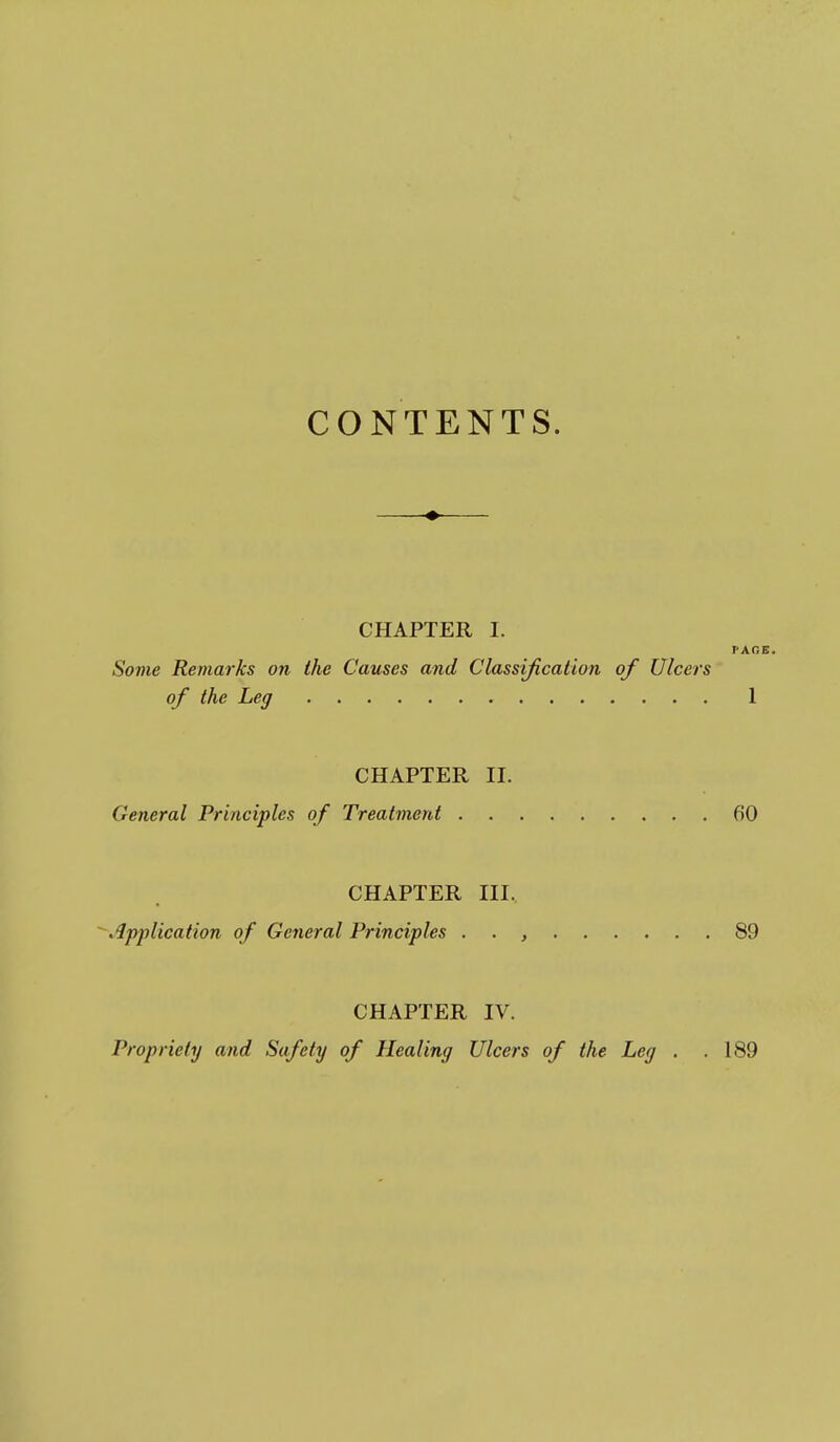 CONTENTS. CHAPTER I. FACE. Some Remarks on the Causes and Classification of Ulcers of the Leg 1 CHAPTER 11. General Principles of Treatment 60 CHAPTER III. ^Application of General Principles . . , 89 CHAPTER IV. Propriety and Safety of Healing Ulcers of the Leg . .189