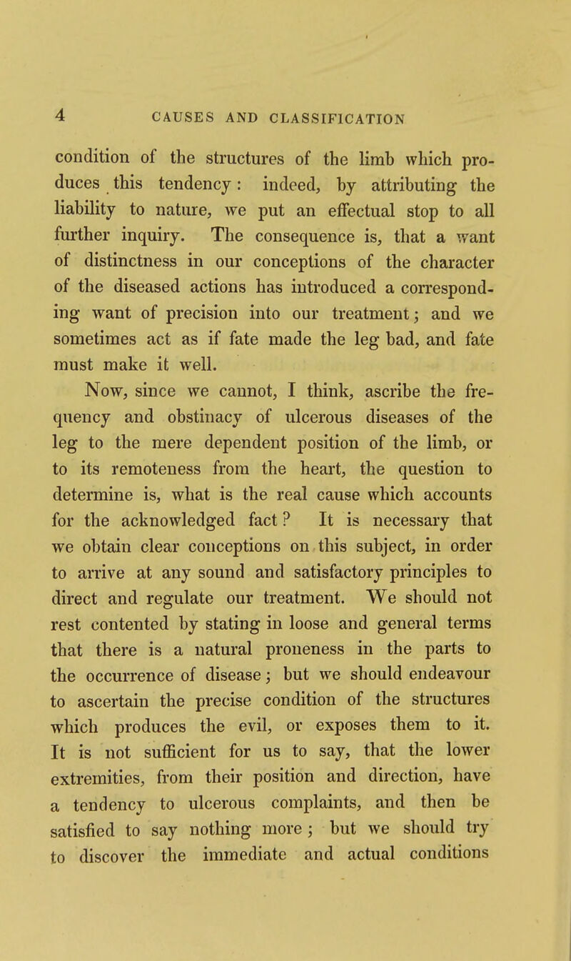 I 4 CAUSES AND CLASSIFICATION condition of the structures of the limb which pro- duces this tendency: indeed, by attributing the liability to nature, we put an effectual stop to all further inquiry. The consequence is, that a want of distinctness in our conceptions of the character of the diseased actions has introduced a correspond- ing want of precision into our treatment ^ and we sometimes act as if fate made the leg bad, and fate must make it well. Now, since we cannot, I think, ascribe the fre- quency and obstinacy of ulcerous diseases of the leg to the mere dependent position of the limb, or to its remoteness from the heart, the question to determine is, what is the real cause which accounts for the acknowledged fact ? It is necessary that we obtain clear conceptions on this subject, in order to arrive at any sound and satisfactory principles to direct and regulate our treatment. We should not rest contented by stating in loose and general terms that there is a natural proueness in the parts to the occurrence of disease; but we should endeavour to ascertain the precise condition of the structures which produces the evil, or exposes them to it. It is not sufficient for us to say, that the lower extremities, from their position and direction, have a tendency to ulcerous complaints, and then be satisfied to say nothing more ; but we should try to discover the immediate and actual conditions