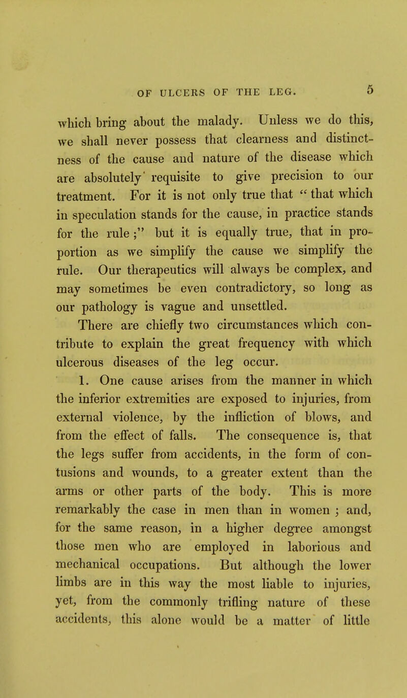 6 which hring about the malady. Unless we do this, we shall never possess that clearness and distinct- ness of the cause and nature of the disease which are absolutely' requisite to give precision to our treatment. For it is not only true that  that which in speculation stands for the cause, in practice stands for the rule; but it is equally true, that in pro- portion as we simplify the cause we simplify the rule. Our therapeutics will always be complex, and may sometimes be even contradictory, so long as our pathology is vague and unsettled. There are chiefly two circumstances which con- tribute to explain the great frequency with which ulcerous diseases of the leg occur. 1. One cause arises from the manner in which the inferior extremities are exposed to injuries, from external violence, by the infliction of blows, and from the efiect of falls. The consequence is, that the legs suff'er from accidents, in the form of con- tusions and wounds, to a greater extent than the arms or other parts of the body. This is more remarkably the case in men than in women ; and, for the same reason, in a higher degree amongst those men who are employed in laborious and mechanical occupations. But although the lower limbs are in this way the most liable to injuries, yet, from the commonly trifling nature of these accidents, this alone would be a matter of little
